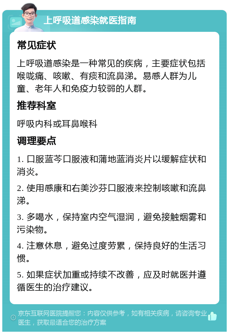 上呼吸道感染就医指南 常见症状 上呼吸道感染是一种常见的疾病，主要症状包括喉咙痛、咳嗽、有痰和流鼻涕。易感人群为儿童、老年人和免疫力较弱的人群。 推荐科室 呼吸内科或耳鼻喉科 调理要点 1. 口服蓝芩口服液和蒲地蓝消炎片以缓解症状和消炎。 2. 使用感康和右美沙芬口服液来控制咳嗽和流鼻涕。 3. 多喝水，保持室内空气湿润，避免接触烟雾和污染物。 4. 注意休息，避免过度劳累，保持良好的生活习惯。 5. 如果症状加重或持续不改善，应及时就医并遵循医生的治疗建议。