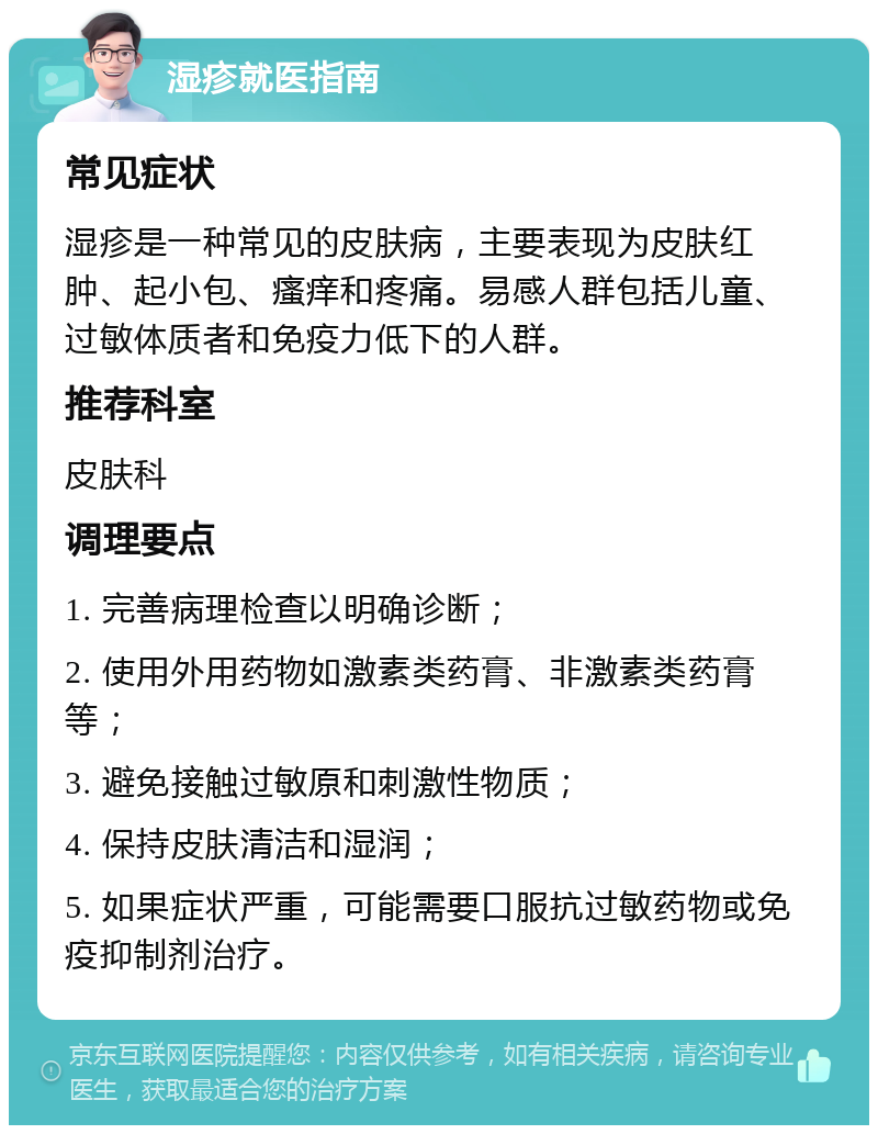 湿疹就医指南 常见症状 湿疹是一种常见的皮肤病，主要表现为皮肤红肿、起小包、瘙痒和疼痛。易感人群包括儿童、过敏体质者和免疫力低下的人群。 推荐科室 皮肤科 调理要点 1. 完善病理检查以明确诊断； 2. 使用外用药物如激素类药膏、非激素类药膏等； 3. 避免接触过敏原和刺激性物质； 4. 保持皮肤清洁和湿润； 5. 如果症状严重，可能需要口服抗过敏药物或免疫抑制剂治疗。