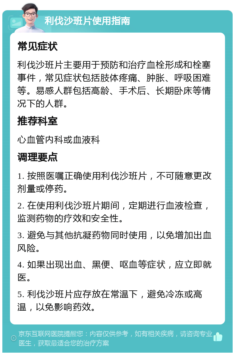 利伐沙班片使用指南 常见症状 利伐沙班片主要用于预防和治疗血栓形成和栓塞事件，常见症状包括肢体疼痛、肿胀、呼吸困难等。易感人群包括高龄、手术后、长期卧床等情况下的人群。 推荐科室 心血管内科或血液科 调理要点 1. 按照医嘱正确使用利伐沙班片，不可随意更改剂量或停药。 2. 在使用利伐沙班片期间，定期进行血液检查，监测药物的疗效和安全性。 3. 避免与其他抗凝药物同时使用，以免增加出血风险。 4. 如果出现出血、黑便、呕血等症状，应立即就医。 5. 利伐沙班片应存放在常温下，避免冷冻或高温，以免影响药效。