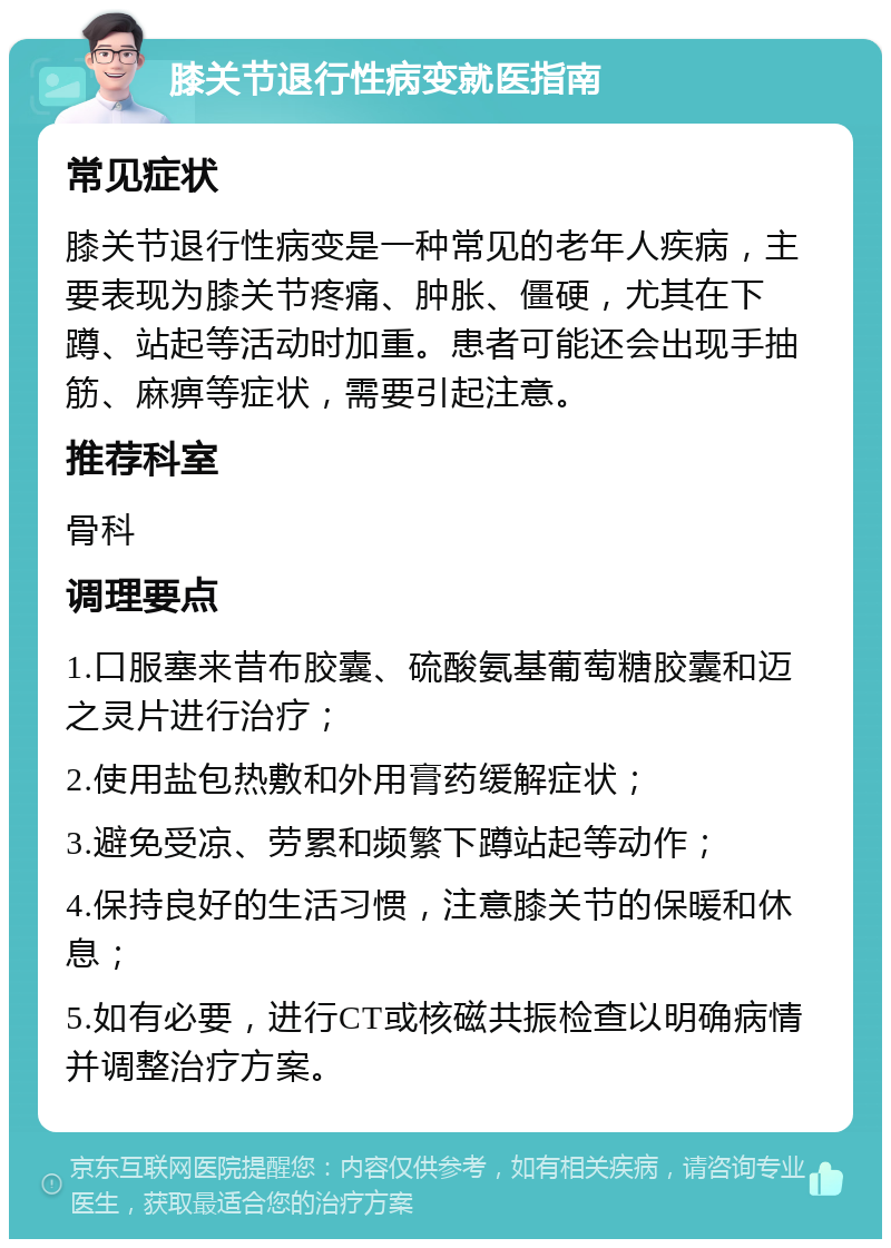 膝关节退行性病变就医指南 常见症状 膝关节退行性病变是一种常见的老年人疾病，主要表现为膝关节疼痛、肿胀、僵硬，尤其在下蹲、站起等活动时加重。患者可能还会出现手抽筋、麻痹等症状，需要引起注意。 推荐科室 骨科 调理要点 1.口服塞来昔布胶囊、硫酸氨基葡萄糖胶囊和迈之灵片进行治疗； 2.使用盐包热敷和外用膏药缓解症状； 3.避免受凉、劳累和频繁下蹲站起等动作； 4.保持良好的生活习惯，注意膝关节的保暖和休息； 5.如有必要，进行CT或核磁共振检查以明确病情并调整治疗方案。