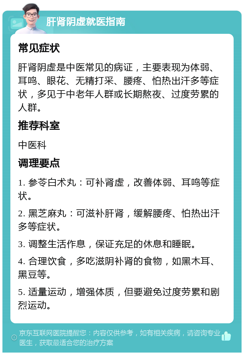 肝肾阴虚就医指南 常见症状 肝肾阴虚是中医常见的病证，主要表现为体弱、耳鸣、眼花、无精打采、腰疼、怕热出汗多等症状，多见于中老年人群或长期熬夜、过度劳累的人群。 推荐科室 中医科 调理要点 1. 参苓白术丸：可补肾虚，改善体弱、耳鸣等症状。 2. 黑芝麻丸：可滋补肝肾，缓解腰疼、怕热出汗多等症状。 3. 调整生活作息，保证充足的休息和睡眠。 4. 合理饮食，多吃滋阴补肾的食物，如黑木耳、黑豆等。 5. 适量运动，增强体质，但要避免过度劳累和剧烈运动。