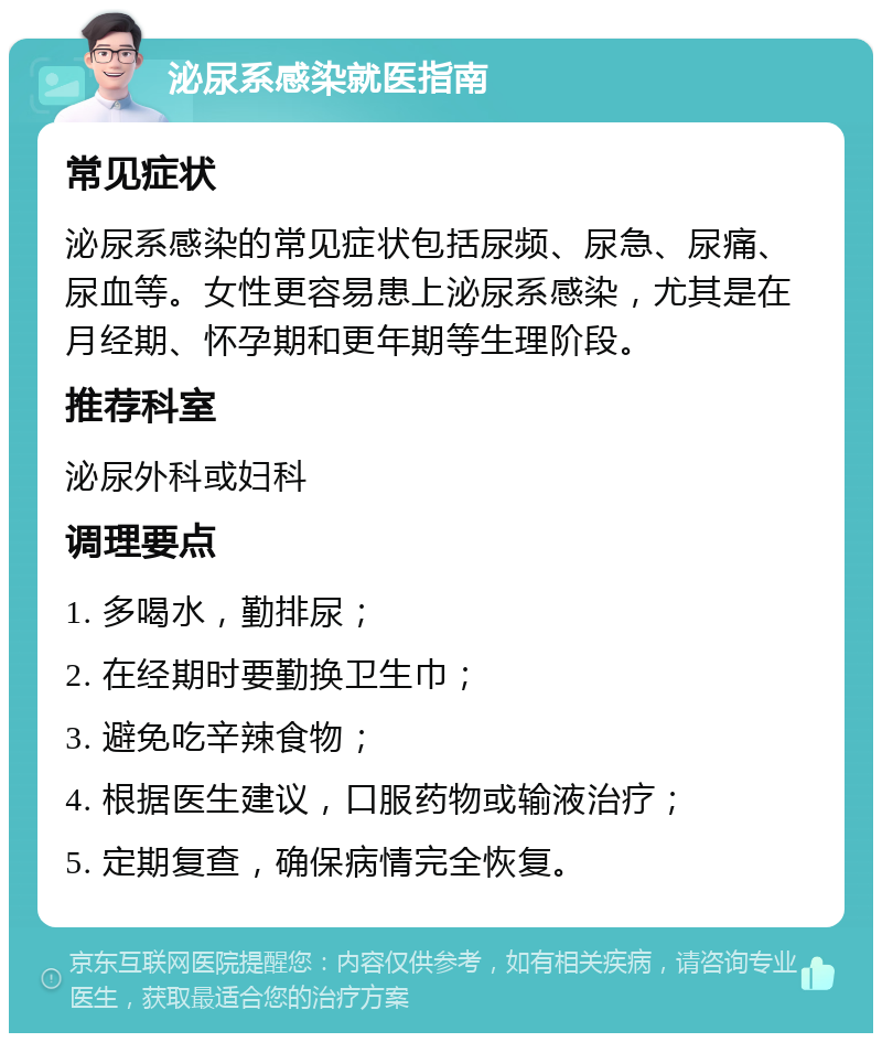 泌尿系感染就医指南 常见症状 泌尿系感染的常见症状包括尿频、尿急、尿痛、尿血等。女性更容易患上泌尿系感染，尤其是在月经期、怀孕期和更年期等生理阶段。 推荐科室 泌尿外科或妇科 调理要点 1. 多喝水，勤排尿； 2. 在经期时要勤换卫生巾； 3. 避免吃辛辣食物； 4. 根据医生建议，口服药物或输液治疗； 5. 定期复查，确保病情完全恢复。