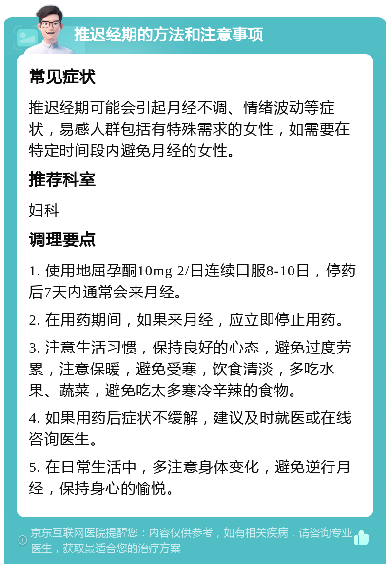 推迟经期的方法和注意事项 常见症状 推迟经期可能会引起月经不调、情绪波动等症状，易感人群包括有特殊需求的女性，如需要在特定时间段内避免月经的女性。 推荐科室 妇科 调理要点 1. 使用地屈孕酮10mg 2/日连续口服8-10日，停药后7天内通常会来月经。 2. 在用药期间，如果来月经，应立即停止用药。 3. 注意生活习惯，保持良好的心态，避免过度劳累，注意保暖，避免受寒，饮食清淡，多吃水果、蔬菜，避免吃太多寒冷辛辣的食物。 4. 如果用药后症状不缓解，建议及时就医或在线咨询医生。 5. 在日常生活中，多注意身体变化，避免逆行月经，保持身心的愉悦。