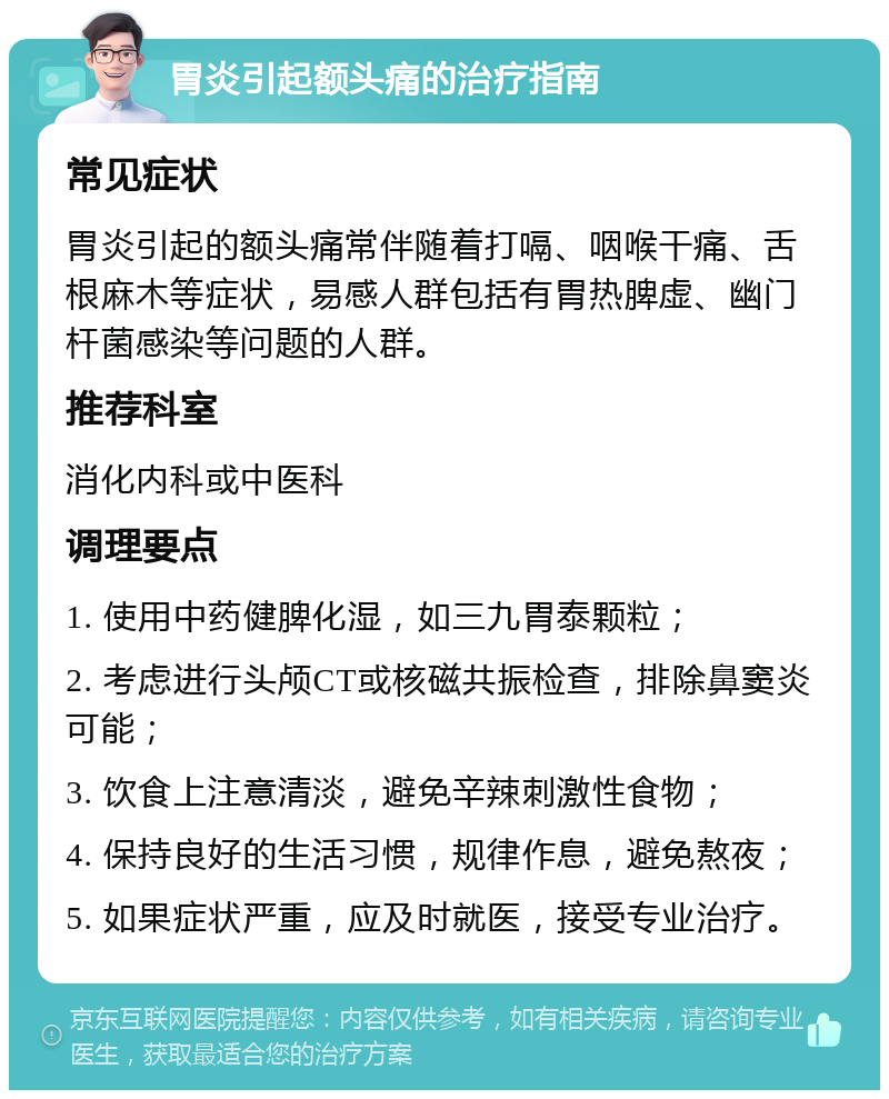 胃炎引起额头痛的治疗指南 常见症状 胃炎引起的额头痛常伴随着打嗝、咽喉干痛、舌根麻木等症状，易感人群包括有胃热脾虚、幽门杆菌感染等问题的人群。 推荐科室 消化内科或中医科 调理要点 1. 使用中药健脾化湿，如三九胃泰颗粒； 2. 考虑进行头颅CT或核磁共振检查，排除鼻窦炎可能； 3. 饮食上注意清淡，避免辛辣刺激性食物； 4. 保持良好的生活习惯，规律作息，避免熬夜； 5. 如果症状严重，应及时就医，接受专业治疗。