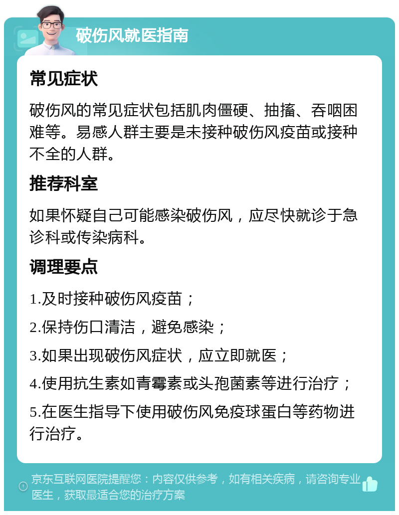 破伤风就医指南 常见症状 破伤风的常见症状包括肌肉僵硬、抽搐、吞咽困难等。易感人群主要是未接种破伤风疫苗或接种不全的人群。 推荐科室 如果怀疑自己可能感染破伤风，应尽快就诊于急诊科或传染病科。 调理要点 1.及时接种破伤风疫苗； 2.保持伤口清洁，避免感染； 3.如果出现破伤风症状，应立即就医； 4.使用抗生素如青霉素或头孢菌素等进行治疗； 5.在医生指导下使用破伤风免疫球蛋白等药物进行治疗。