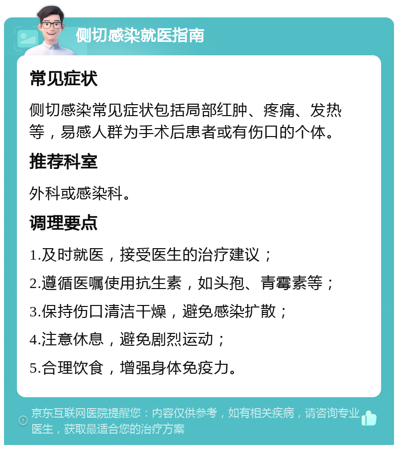 侧切感染就医指南 常见症状 侧切感染常见症状包括局部红肿、疼痛、发热等，易感人群为手术后患者或有伤口的个体。 推荐科室 外科或感染科。 调理要点 1.及时就医，接受医生的治疗建议； 2.遵循医嘱使用抗生素，如头孢、青霉素等； 3.保持伤口清洁干燥，避免感染扩散； 4.注意休息，避免剧烈运动； 5.合理饮食，增强身体免疫力。