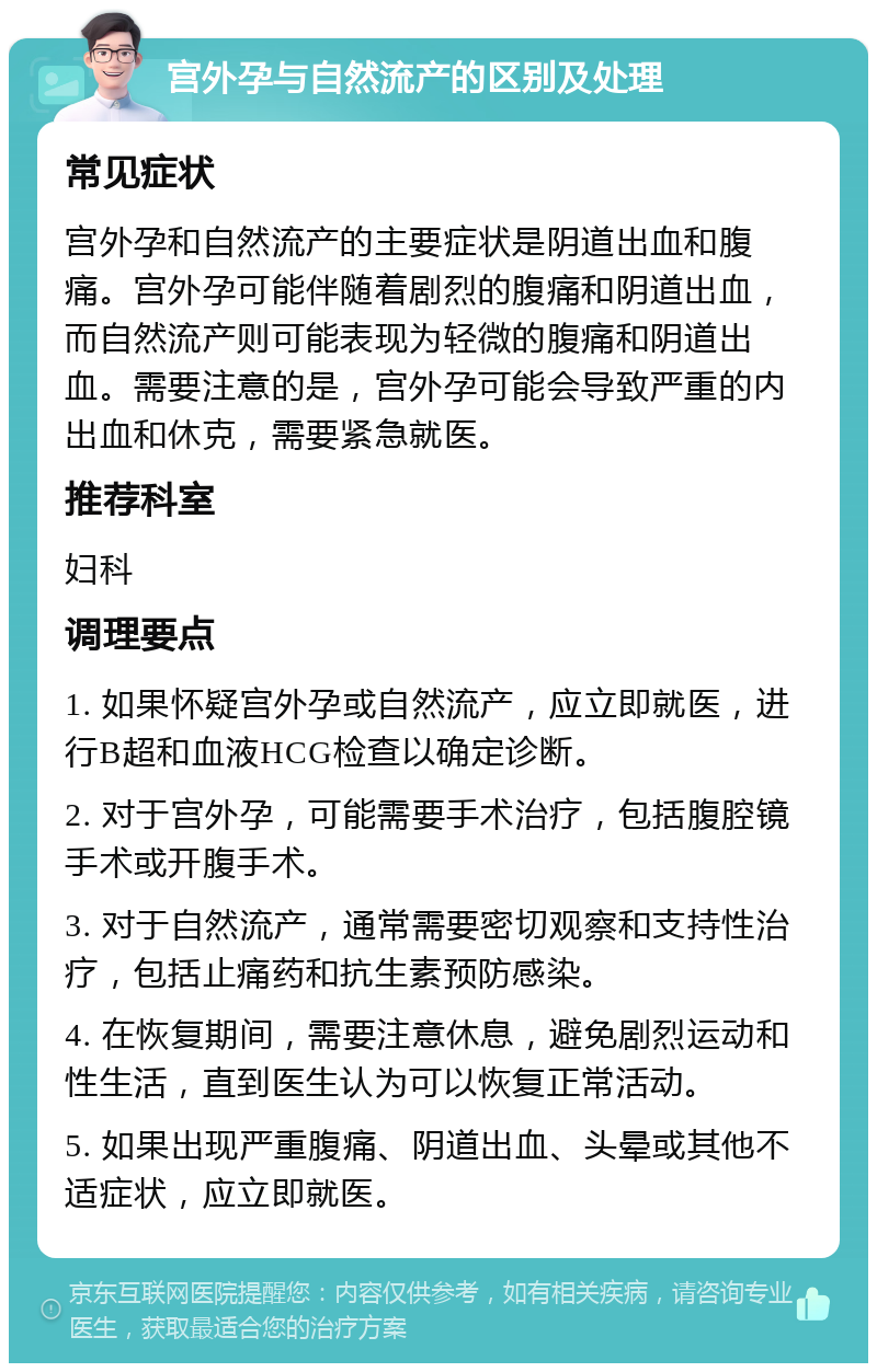 宫外孕与自然流产的区别及处理 常见症状 宫外孕和自然流产的主要症状是阴道出血和腹痛。宫外孕可能伴随着剧烈的腹痛和阴道出血，而自然流产则可能表现为轻微的腹痛和阴道出血。需要注意的是，宫外孕可能会导致严重的内出血和休克，需要紧急就医。 推荐科室 妇科 调理要点 1. 如果怀疑宫外孕或自然流产，应立即就医，进行B超和血液HCG检查以确定诊断。 2. 对于宫外孕，可能需要手术治疗，包括腹腔镜手术或开腹手术。 3. 对于自然流产，通常需要密切观察和支持性治疗，包括止痛药和抗生素预防感染。 4. 在恢复期间，需要注意休息，避免剧烈运动和性生活，直到医生认为可以恢复正常活动。 5. 如果出现严重腹痛、阴道出血、头晕或其他不适症状，应立即就医。