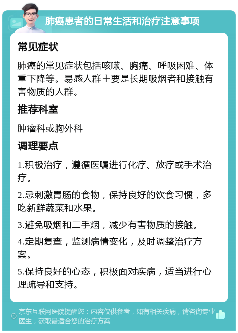 肺癌患者的日常生活和治疗注意事项 常见症状 肺癌的常见症状包括咳嗽、胸痛、呼吸困难、体重下降等。易感人群主要是长期吸烟者和接触有害物质的人群。 推荐科室 肿瘤科或胸外科 调理要点 1.积极治疗，遵循医嘱进行化疗、放疗或手术治疗。 2.忌刺激胃肠的食物，保持良好的饮食习惯，多吃新鲜蔬菜和水果。 3.避免吸烟和二手烟，减少有害物质的接触。 4.定期复查，监测病情变化，及时调整治疗方案。 5.保持良好的心态，积极面对疾病，适当进行心理疏导和支持。