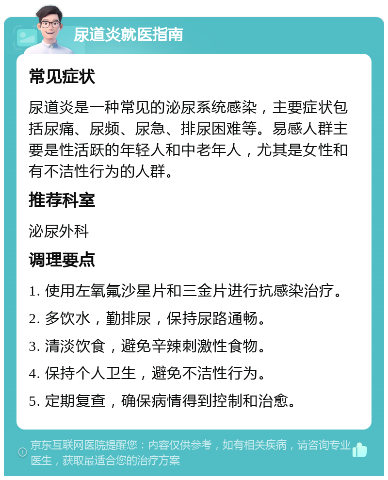 尿道炎就医指南 常见症状 尿道炎是一种常见的泌尿系统感染，主要症状包括尿痛、尿频、尿急、排尿困难等。易感人群主要是性活跃的年轻人和中老年人，尤其是女性和有不洁性行为的人群。 推荐科室 泌尿外科 调理要点 1. 使用左氧氟沙星片和三金片进行抗感染治疗。 2. 多饮水，勤排尿，保持尿路通畅。 3. 清淡饮食，避免辛辣刺激性食物。 4. 保持个人卫生，避免不洁性行为。 5. 定期复查，确保病情得到控制和治愈。