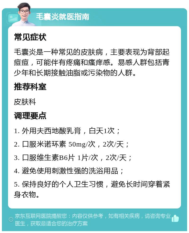 毛囊炎就医指南 常见症状 毛囊炎是一种常见的皮肤病，主要表现为背部起痘痘，可能伴有疼痛和瘙痒感。易感人群包括青少年和长期接触油脂或污染物的人群。 推荐科室 皮肤科 调理要点 1. 外用夫西地酸乳膏，白天1次； 2. 口服米诺环素 50mg/次，2次/天； 3. 口服维生素B6片 1片/次，2次/天； 4. 避免使用刺激性强的洗浴用品； 5. 保持良好的个人卫生习惯，避免长时间穿着紧身衣物。