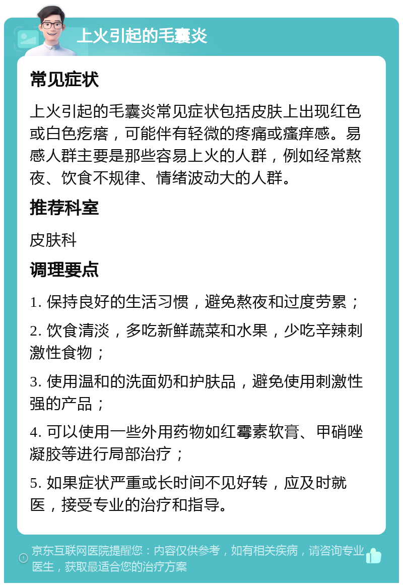 上火引起的毛囊炎 常见症状 上火引起的毛囊炎常见症状包括皮肤上出现红色或白色疙瘩，可能伴有轻微的疼痛或瘙痒感。易感人群主要是那些容易上火的人群，例如经常熬夜、饮食不规律、情绪波动大的人群。 推荐科室 皮肤科 调理要点 1. 保持良好的生活习惯，避免熬夜和过度劳累； 2. 饮食清淡，多吃新鲜蔬菜和水果，少吃辛辣刺激性食物； 3. 使用温和的洗面奶和护肤品，避免使用刺激性强的产品； 4. 可以使用一些外用药物如红霉素软膏、甲硝唑凝胶等进行局部治疗； 5. 如果症状严重或长时间不见好转，应及时就医，接受专业的治疗和指导。