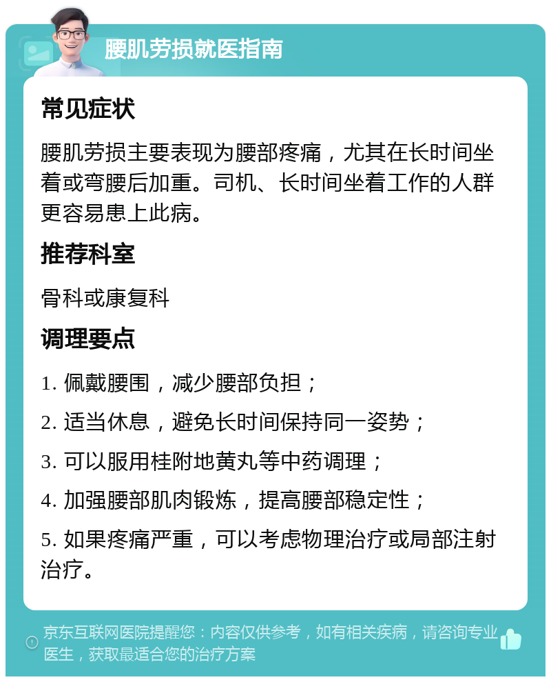 腰肌劳损就医指南 常见症状 腰肌劳损主要表现为腰部疼痛，尤其在长时间坐着或弯腰后加重。司机、长时间坐着工作的人群更容易患上此病。 推荐科室 骨科或康复科 调理要点 1. 佩戴腰围，减少腰部负担； 2. 适当休息，避免长时间保持同一姿势； 3. 可以服用桂附地黄丸等中药调理； 4. 加强腰部肌肉锻炼，提高腰部稳定性； 5. 如果疼痛严重，可以考虑物理治疗或局部注射治疗。