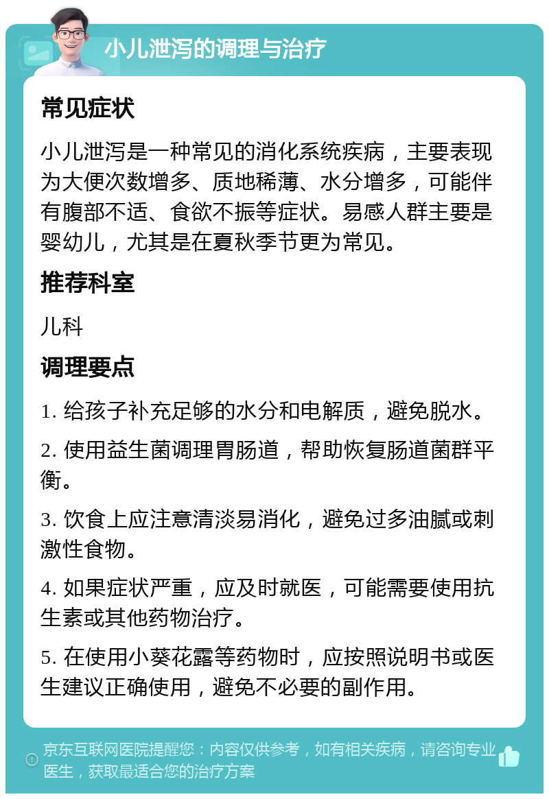 小儿泄泻的调理与治疗 常见症状 小儿泄泻是一种常见的消化系统疾病，主要表现为大便次数增多、质地稀薄、水分增多，可能伴有腹部不适、食欲不振等症状。易感人群主要是婴幼儿，尤其是在夏秋季节更为常见。 推荐科室 儿科 调理要点 1. 给孩子补充足够的水分和电解质，避免脱水。 2. 使用益生菌调理胃肠道，帮助恢复肠道菌群平衡。 3. 饮食上应注意清淡易消化，避免过多油腻或刺激性食物。 4. 如果症状严重，应及时就医，可能需要使用抗生素或其他药物治疗。 5. 在使用小葵花露等药物时，应按照说明书或医生建议正确使用，避免不必要的副作用。