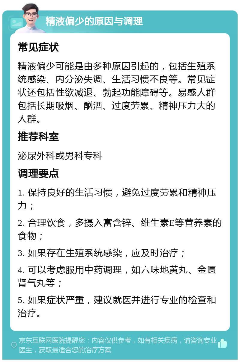 精液偏少的原因与调理 常见症状 精液偏少可能是由多种原因引起的，包括生殖系统感染、内分泌失调、生活习惯不良等。常见症状还包括性欲减退、勃起功能障碍等。易感人群包括长期吸烟、酗酒、过度劳累、精神压力大的人群。 推荐科室 泌尿外科或男科专科 调理要点 1. 保持良好的生活习惯，避免过度劳累和精神压力； 2. 合理饮食，多摄入富含锌、维生素E等营养素的食物； 3. 如果存在生殖系统感染，应及时治疗； 4. 可以考虑服用中药调理，如六味地黄丸、金匮肾气丸等； 5. 如果症状严重，建议就医并进行专业的检查和治疗。