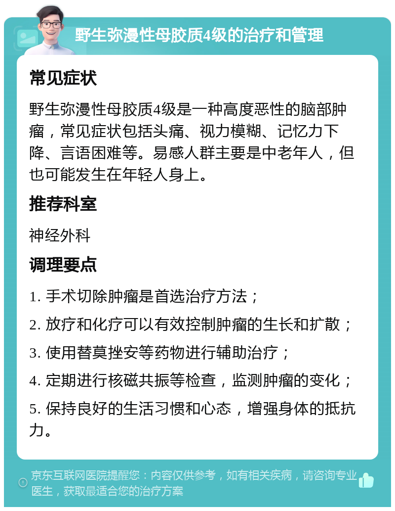 野生弥漫性母胶质4级的治疗和管理 常见症状 野生弥漫性母胶质4级是一种高度恶性的脑部肿瘤，常见症状包括头痛、视力模糊、记忆力下降、言语困难等。易感人群主要是中老年人，但也可能发生在年轻人身上。 推荐科室 神经外科 调理要点 1. 手术切除肿瘤是首选治疗方法； 2. 放疗和化疗可以有效控制肿瘤的生长和扩散； 3. 使用替莫挫安等药物进行辅助治疗； 4. 定期进行核磁共振等检查，监测肿瘤的变化； 5. 保持良好的生活习惯和心态，增强身体的抵抗力。