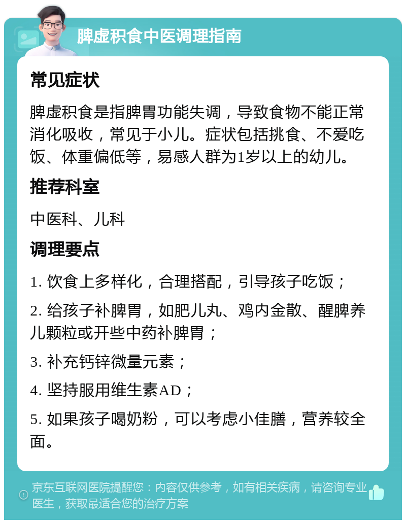 脾虚积食中医调理指南 常见症状 脾虚积食是指脾胃功能失调，导致食物不能正常消化吸收，常见于小儿。症状包括挑食、不爱吃饭、体重偏低等，易感人群为1岁以上的幼儿。 推荐科室 中医科、儿科 调理要点 1. 饮食上多样化，合理搭配，引导孩子吃饭； 2. 给孩子补脾胃，如肥儿丸、鸡内金散、醒脾养儿颗粒或开些中药补脾胃； 3. 补充钙锌微量元素； 4. 坚持服用维生素AD； 5. 如果孩子喝奶粉，可以考虑小佳膳，营养较全面。