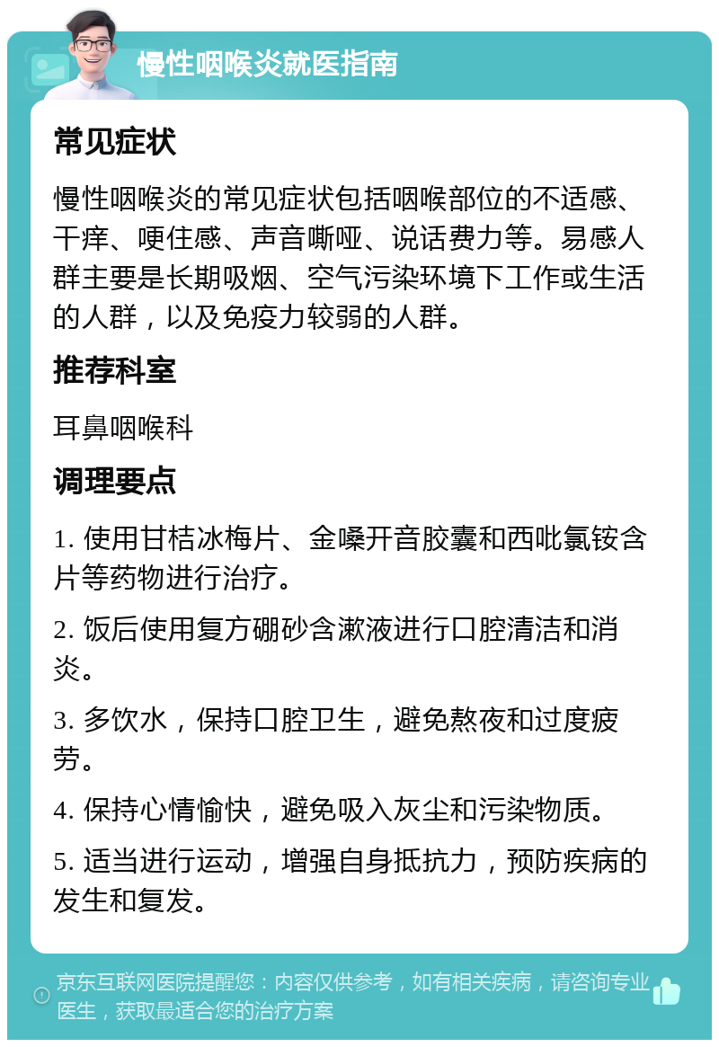 慢性咽喉炎就医指南 常见症状 慢性咽喉炎的常见症状包括咽喉部位的不适感、干痒、哽住感、声音嘶哑、说话费力等。易感人群主要是长期吸烟、空气污染环境下工作或生活的人群，以及免疫力较弱的人群。 推荐科室 耳鼻咽喉科 调理要点 1. 使用甘桔冰梅片、金嗓开音胶囊和西吡氯铵含片等药物进行治疗。 2. 饭后使用复方硼砂含漱液进行口腔清洁和消炎。 3. 多饮水，保持口腔卫生，避免熬夜和过度疲劳。 4. 保持心情愉快，避免吸入灰尘和污染物质。 5. 适当进行运动，增强自身抵抗力，预防疾病的发生和复发。