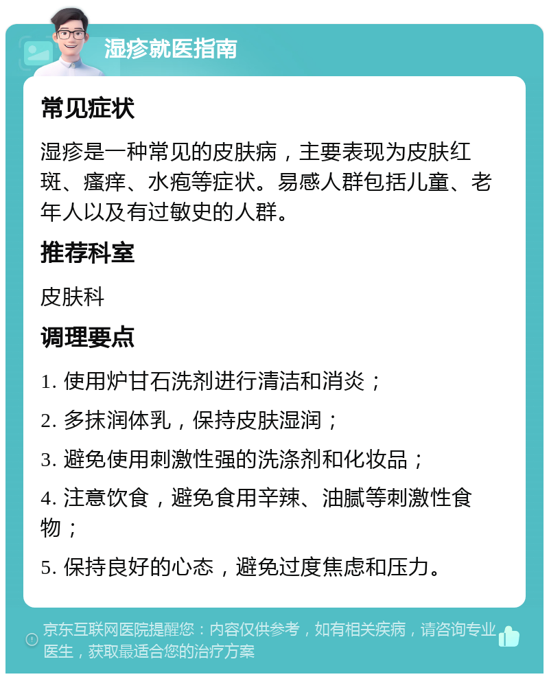 湿疹就医指南 常见症状 湿疹是一种常见的皮肤病，主要表现为皮肤红斑、瘙痒、水疱等症状。易感人群包括儿童、老年人以及有过敏史的人群。 推荐科室 皮肤科 调理要点 1. 使用炉甘石洗剂进行清洁和消炎； 2. 多抹润体乳，保持皮肤湿润； 3. 避免使用刺激性强的洗涤剂和化妆品； 4. 注意饮食，避免食用辛辣、油腻等刺激性食物； 5. 保持良好的心态，避免过度焦虑和压力。