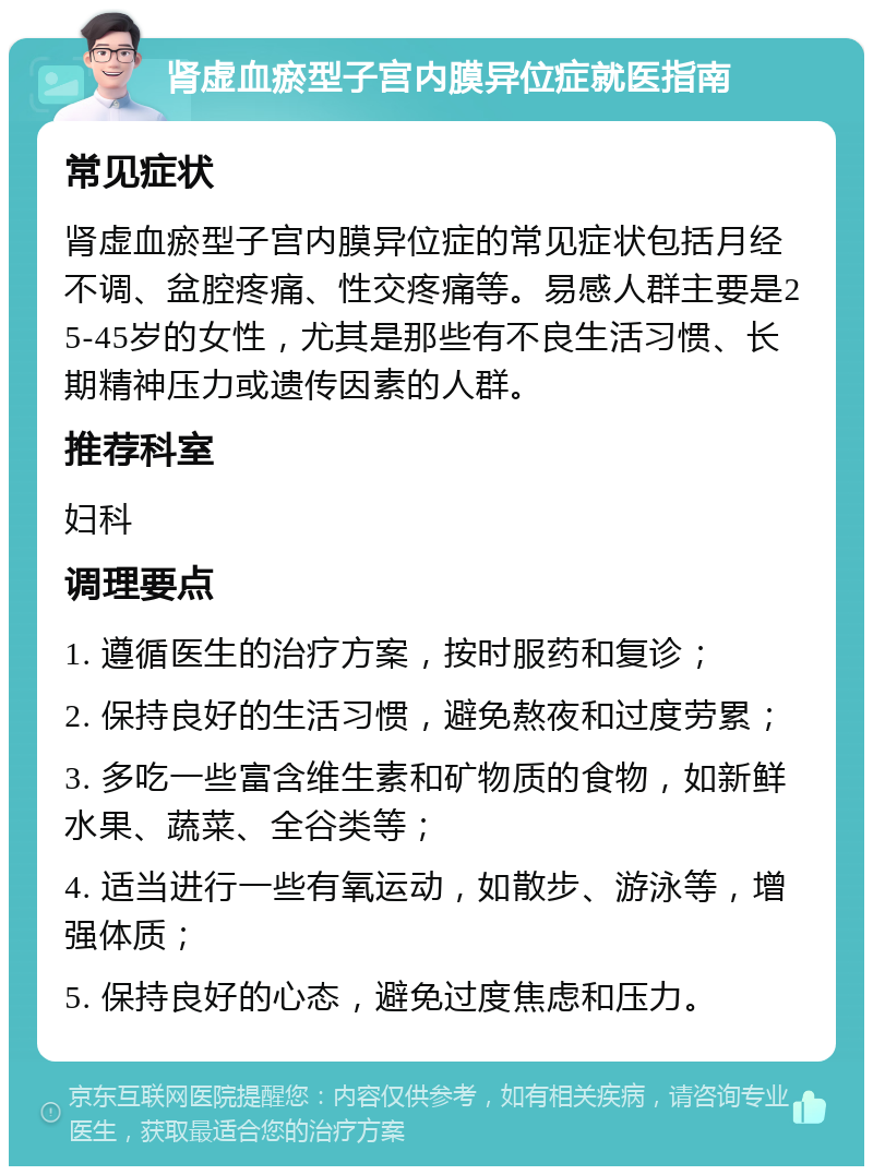 肾虚血瘀型子宫内膜异位症就医指南 常见症状 肾虚血瘀型子宫内膜异位症的常见症状包括月经不调、盆腔疼痛、性交疼痛等。易感人群主要是25-45岁的女性，尤其是那些有不良生活习惯、长期精神压力或遗传因素的人群。 推荐科室 妇科 调理要点 1. 遵循医生的治疗方案，按时服药和复诊； 2. 保持良好的生活习惯，避免熬夜和过度劳累； 3. 多吃一些富含维生素和矿物质的食物，如新鲜水果、蔬菜、全谷类等； 4. 适当进行一些有氧运动，如散步、游泳等，增强体质； 5. 保持良好的心态，避免过度焦虑和压力。