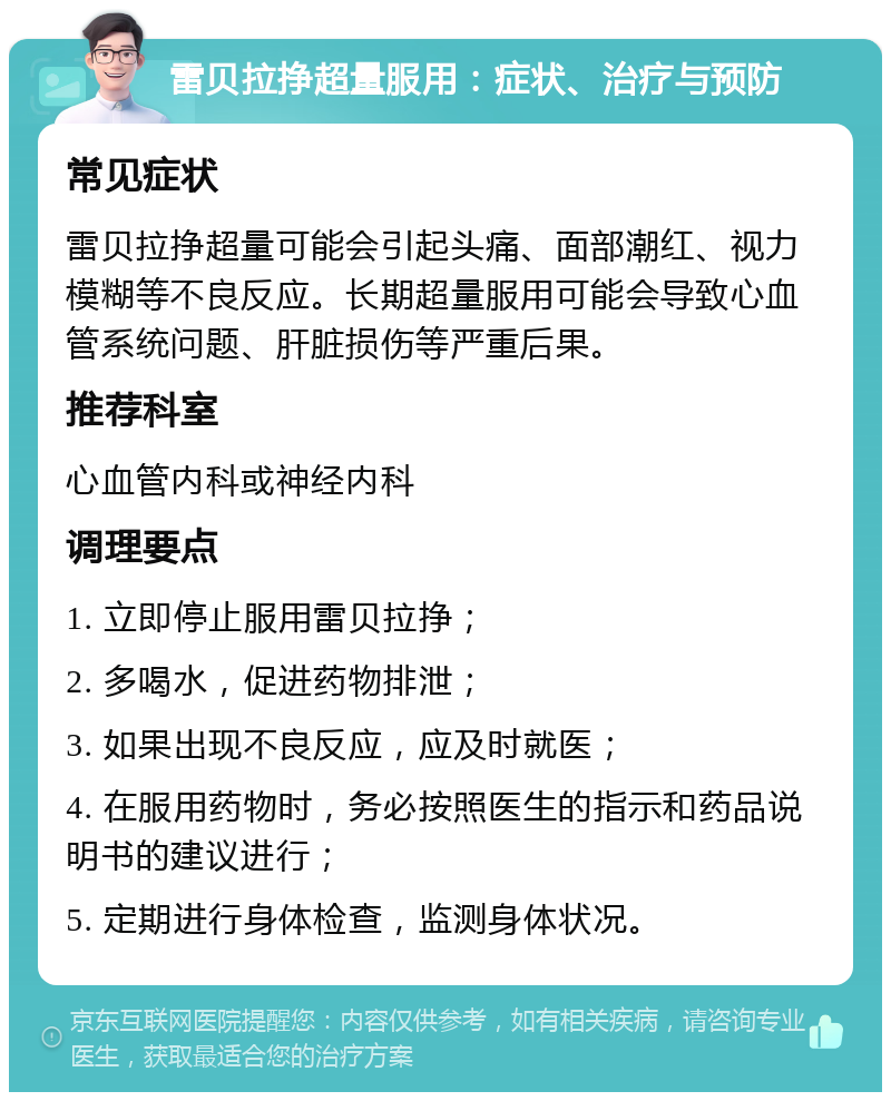 雷贝拉挣超量服用：症状、治疗与预防 常见症状 雷贝拉挣超量可能会引起头痛、面部潮红、视力模糊等不良反应。长期超量服用可能会导致心血管系统问题、肝脏损伤等严重后果。 推荐科室 心血管内科或神经内科 调理要点 1. 立即停止服用雷贝拉挣； 2. 多喝水，促进药物排泄； 3. 如果出现不良反应，应及时就医； 4. 在服用药物时，务必按照医生的指示和药品说明书的建议进行； 5. 定期进行身体检查，监测身体状况。