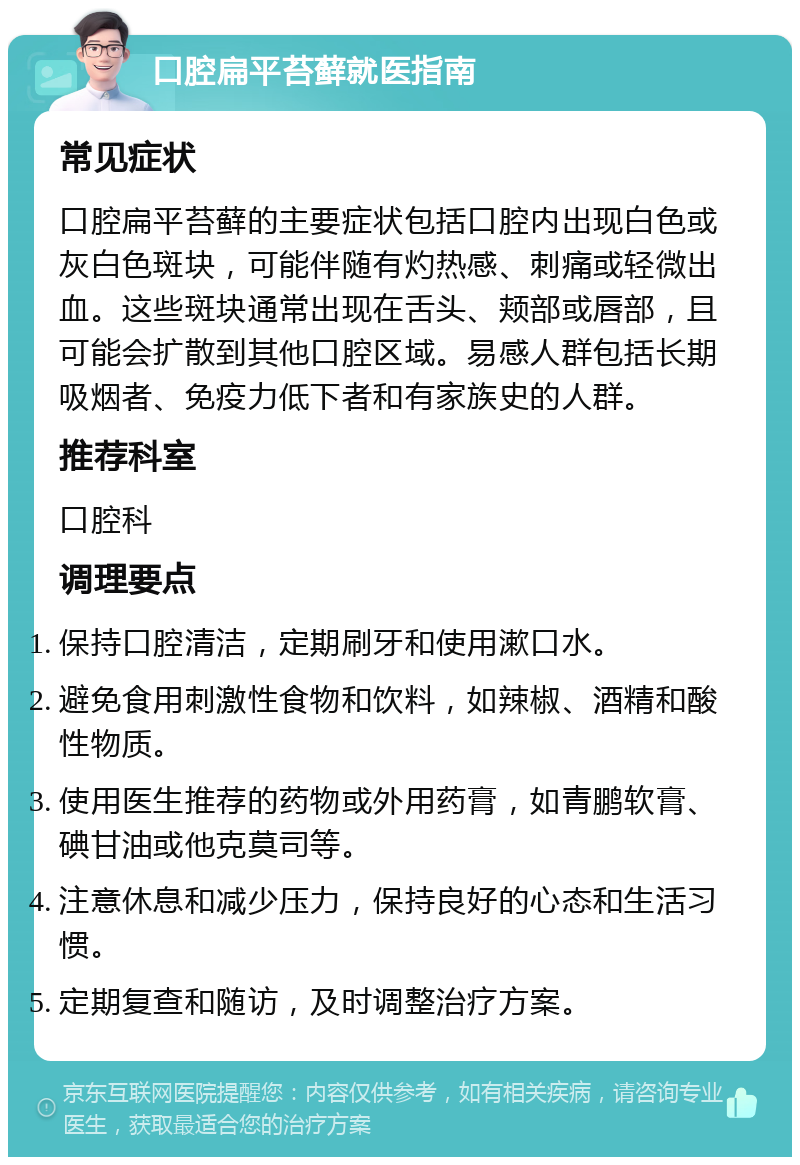 口腔扁平苔藓就医指南 常见症状 口腔扁平苔藓的主要症状包括口腔内出现白色或灰白色斑块，可能伴随有灼热感、刺痛或轻微出血。这些斑块通常出现在舌头、颊部或唇部，且可能会扩散到其他口腔区域。易感人群包括长期吸烟者、免疫力低下者和有家族史的人群。 推荐科室 口腔科 调理要点 保持口腔清洁，定期刷牙和使用漱口水。 避免食用刺激性食物和饮料，如辣椒、酒精和酸性物质。 使用医生推荐的药物或外用药膏，如青鹏软膏、碘甘油或他克莫司等。 注意休息和减少压力，保持良好的心态和生活习惯。 定期复查和随访，及时调整治疗方案。