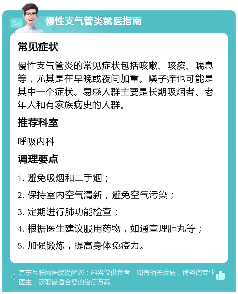 慢性支气管炎就医指南 常见症状 慢性支气管炎的常见症状包括咳嗽、咳痰、喘息等，尤其是在早晚或夜间加重。嗓子痒也可能是其中一个症状。易感人群主要是长期吸烟者、老年人和有家族病史的人群。 推荐科室 呼吸内科 调理要点 1. 避免吸烟和二手烟； 2. 保持室内空气清新，避免空气污染； 3. 定期进行肺功能检查； 4. 根据医生建议服用药物，如通宣理肺丸等； 5. 加强锻炼，提高身体免疫力。