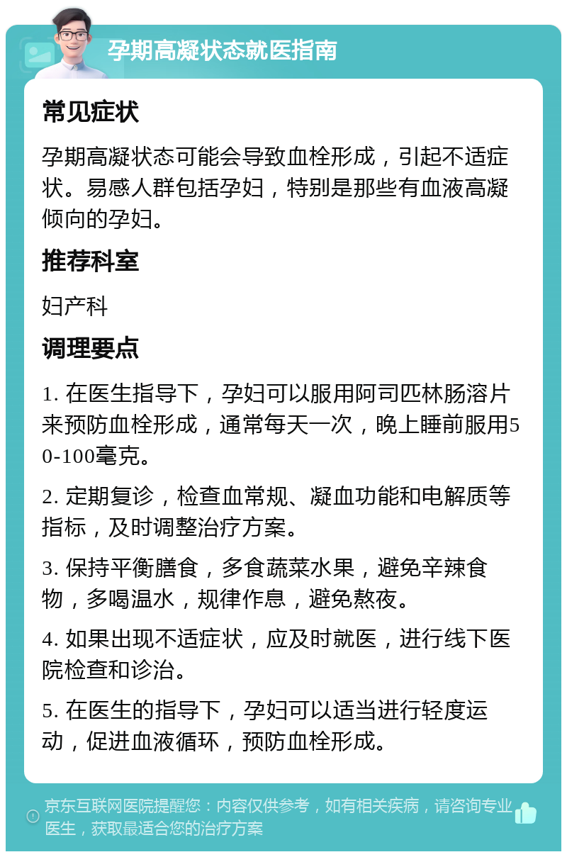 孕期高凝状态就医指南 常见症状 孕期高凝状态可能会导致血栓形成，引起不适症状。易感人群包括孕妇，特别是那些有血液高凝倾向的孕妇。 推荐科室 妇产科 调理要点 1. 在医生指导下，孕妇可以服用阿司匹林肠溶片来预防血栓形成，通常每天一次，晚上睡前服用50-100毫克。 2. 定期复诊，检查血常规、凝血功能和电解质等指标，及时调整治疗方案。 3. 保持平衡膳食，多食蔬菜水果，避免辛辣食物，多喝温水，规律作息，避免熬夜。 4. 如果出现不适症状，应及时就医，进行线下医院检查和诊治。 5. 在医生的指导下，孕妇可以适当进行轻度运动，促进血液循环，预防血栓形成。