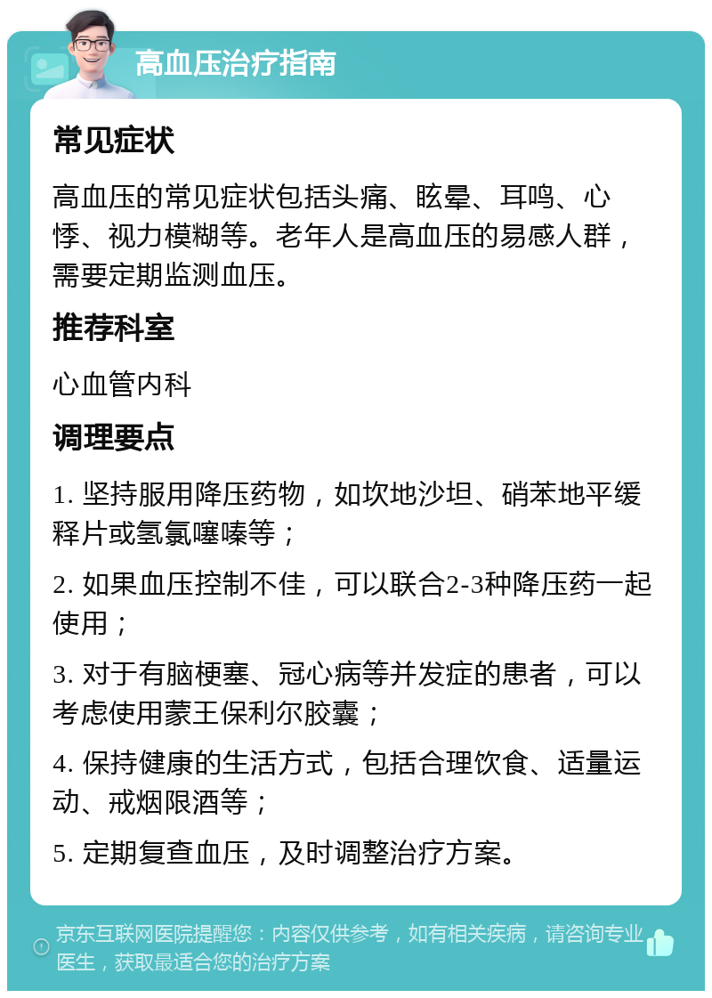 高血压治疗指南 常见症状 高血压的常见症状包括头痛、眩晕、耳鸣、心悸、视力模糊等。老年人是高血压的易感人群，需要定期监测血压。 推荐科室 心血管内科 调理要点 1. 坚持服用降压药物，如坎地沙坦、硝苯地平缓释片或氢氯噻嗪等； 2. 如果血压控制不佳，可以联合2-3种降压药一起使用； 3. 对于有脑梗塞、冠心病等并发症的患者，可以考虑使用蒙王保利尔胶囊； 4. 保持健康的生活方式，包括合理饮食、适量运动、戒烟限酒等； 5. 定期复查血压，及时调整治疗方案。