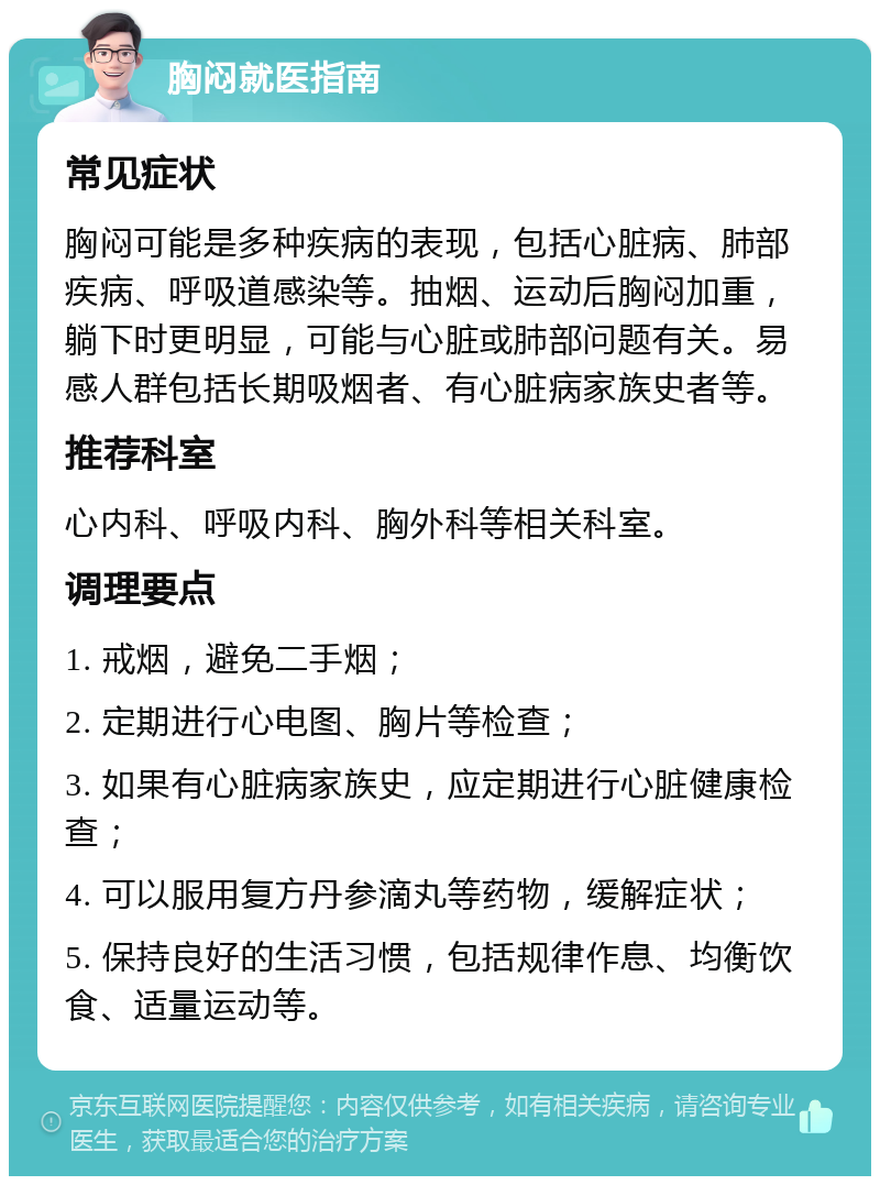 胸闷就医指南 常见症状 胸闷可能是多种疾病的表现，包括心脏病、肺部疾病、呼吸道感染等。抽烟、运动后胸闷加重，躺下时更明显，可能与心脏或肺部问题有关。易感人群包括长期吸烟者、有心脏病家族史者等。 推荐科室 心内科、呼吸内科、胸外科等相关科室。 调理要点 1. 戒烟，避免二手烟； 2. 定期进行心电图、胸片等检查； 3. 如果有心脏病家族史，应定期进行心脏健康检查； 4. 可以服用复方丹参滴丸等药物，缓解症状； 5. 保持良好的生活习惯，包括规律作息、均衡饮食、适量运动等。