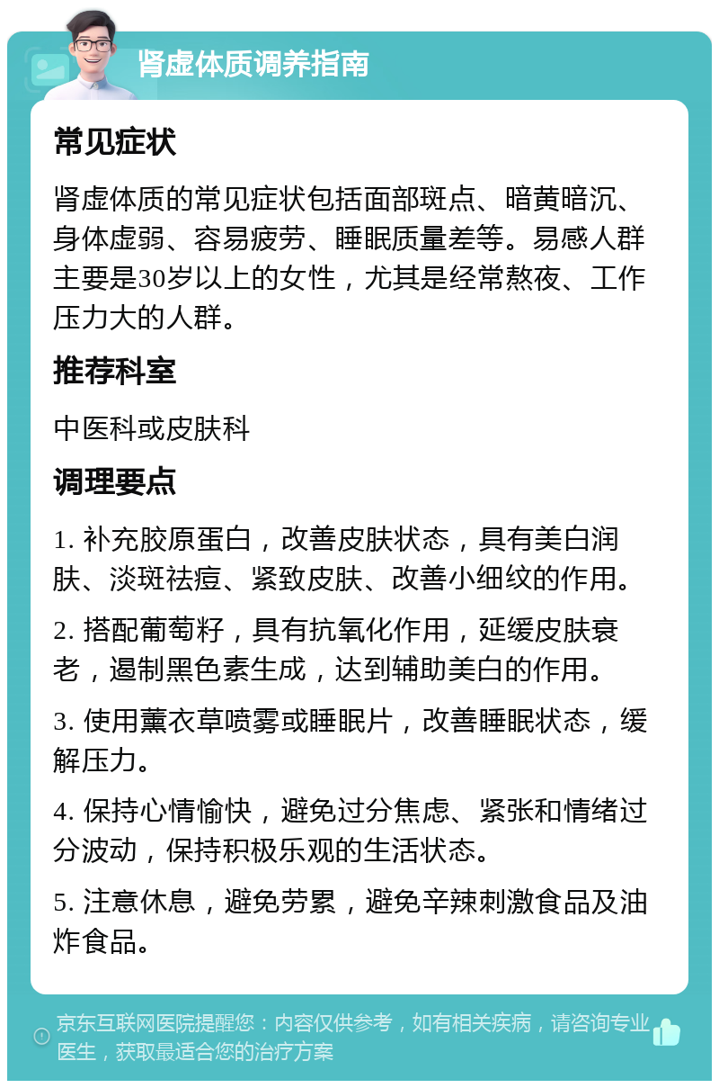 肾虚体质调养指南 常见症状 肾虚体质的常见症状包括面部斑点、暗黄暗沉、身体虚弱、容易疲劳、睡眠质量差等。易感人群主要是30岁以上的女性，尤其是经常熬夜、工作压力大的人群。 推荐科室 中医科或皮肤科 调理要点 1. 补充胶原蛋白，改善皮肤状态，具有美白润肤、淡斑祛痘、紧致皮肤、改善小细纹的作用。 2. 搭配葡萄籽，具有抗氧化作用，延缓皮肤衰老，遏制黑色素生成，达到辅助美白的作用。 3. 使用薰衣草喷雾或睡眠片，改善睡眠状态，缓解压力。 4. 保持心情愉快，避免过分焦虑、紧张和情绪过分波动，保持积极乐观的生活状态。 5. 注意休息，避免劳累，避免辛辣刺激食品及油炸食品。