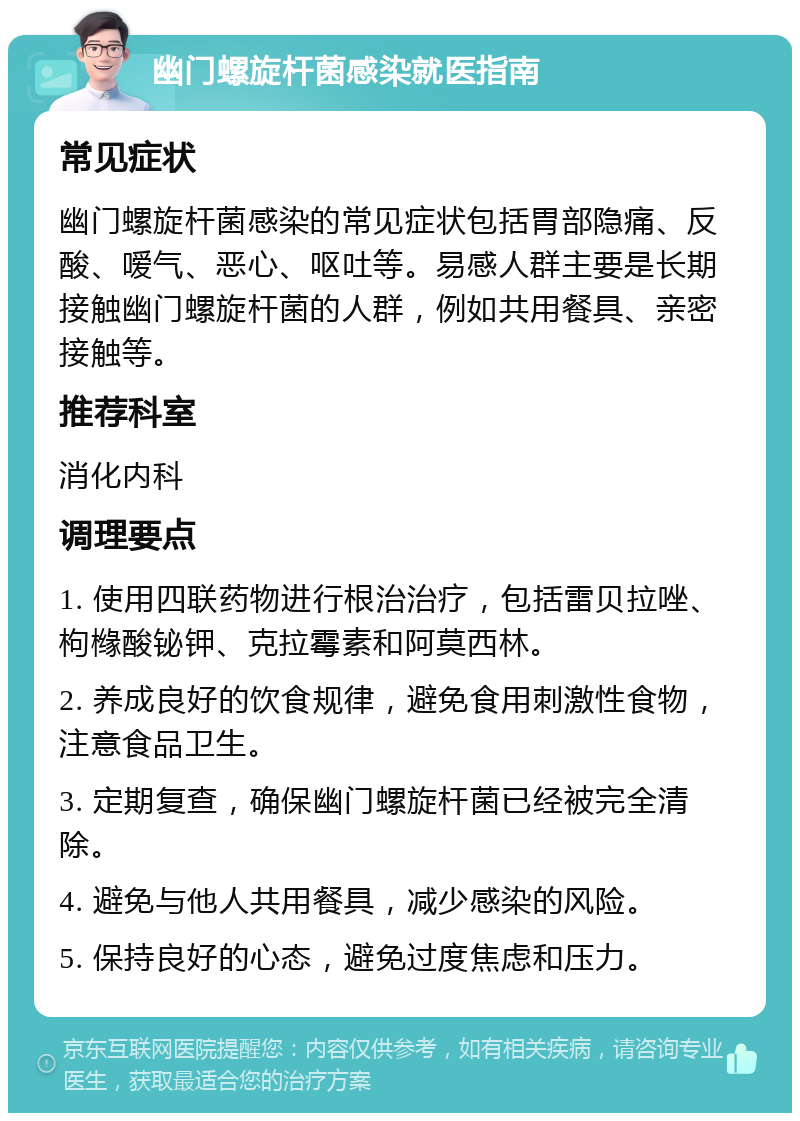 幽门螺旋杆菌感染就医指南 常见症状 幽门螺旋杆菌感染的常见症状包括胃部隐痛、反酸、嗳气、恶心、呕吐等。易感人群主要是长期接触幽门螺旋杆菌的人群，例如共用餐具、亲密接触等。 推荐科室 消化内科 调理要点 1. 使用四联药物进行根治治疗，包括雷贝拉唑、枸橼酸铋钾、克拉霉素和阿莫西林。 2. 养成良好的饮食规律，避免食用刺激性食物，注意食品卫生。 3. 定期复查，确保幽门螺旋杆菌已经被完全清除。 4. 避免与他人共用餐具，减少感染的风险。 5. 保持良好的心态，避免过度焦虑和压力。