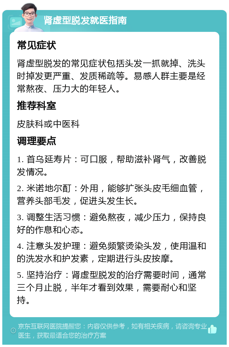 肾虚型脱发就医指南 常见症状 肾虚型脱发的常见症状包括头发一抓就掉、洗头时掉发更严重、发质稀疏等。易感人群主要是经常熬夜、压力大的年轻人。 推荐科室 皮肤科或中医科 调理要点 1. 首乌延寿片：可口服，帮助滋补肾气，改善脱发情况。 2. 米诺地尔酊：外用，能够扩张头皮毛细血管，营养头部毛发，促进头发生长。 3. 调整生活习惯：避免熬夜，减少压力，保持良好的作息和心态。 4. 注意头发护理：避免频繁烫染头发，使用温和的洗发水和护发素，定期进行头皮按摩。 5. 坚持治疗：肾虚型脱发的治疗需要时间，通常三个月止脱，半年才看到效果，需要耐心和坚持。