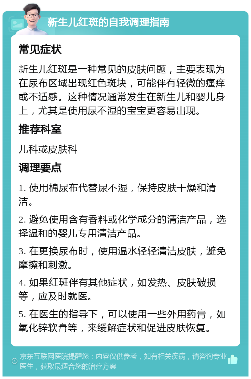 新生儿红斑的自我调理指南 常见症状 新生儿红斑是一种常见的皮肤问题，主要表现为在尿布区域出现红色斑块，可能伴有轻微的瘙痒或不适感。这种情况通常发生在新生儿和婴儿身上，尤其是使用尿不湿的宝宝更容易出现。 推荐科室 儿科或皮肤科 调理要点 1. 使用棉尿布代替尿不湿，保持皮肤干燥和清洁。 2. 避免使用含有香料或化学成分的清洁产品，选择温和的婴儿专用清洁产品。 3. 在更换尿布时，使用温水轻轻清洁皮肤，避免摩擦和刺激。 4. 如果红斑伴有其他症状，如发热、皮肤破损等，应及时就医。 5. 在医生的指导下，可以使用一些外用药膏，如氧化锌软膏等，来缓解症状和促进皮肤恢复。