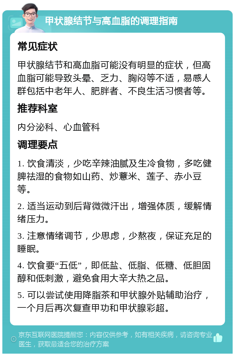 甲状腺结节与高血脂的调理指南 常见症状 甲状腺结节和高血脂可能没有明显的症状，但高血脂可能导致头晕、乏力、胸闷等不适，易感人群包括中老年人、肥胖者、不良生活习惯者等。 推荐科室 内分泌科、心血管科 调理要点 1. 饮食清淡，少吃辛辣油腻及生冷食物，多吃健脾祛湿的食物如山药、炒薏米、莲子、赤小豆等。 2. 适当运动到后背微微汗出，增强体质，缓解情绪压力。 3. 注意情绪调节，少思虑，少熬夜，保证充足的睡眠。 4. 饮食要“五低”，即低盐、低脂、低糖、低胆固醇和低刺激，避免食用大辛大热之品。 5. 可以尝试使用降脂茶和甲状腺外贴辅助治疗，一个月后再次复查甲功和甲状腺彩超。