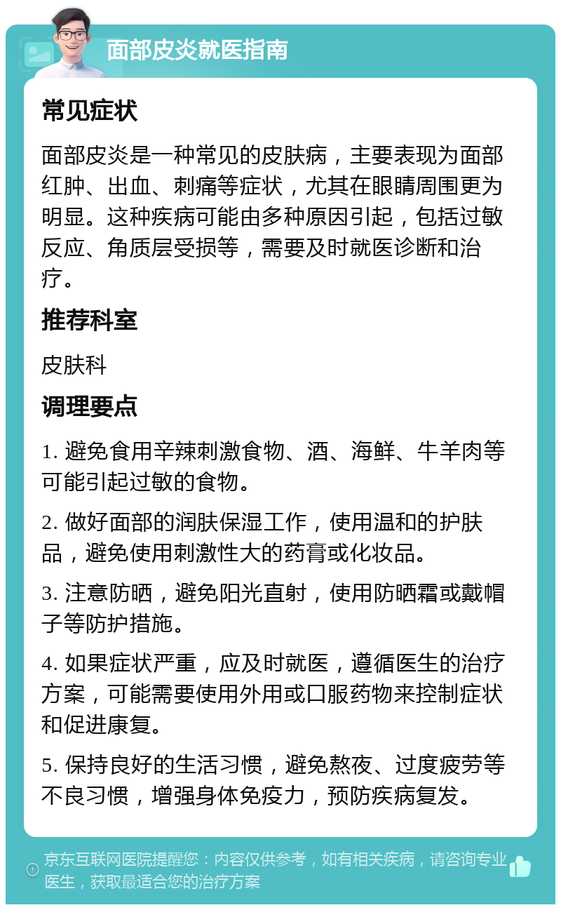 面部皮炎就医指南 常见症状 面部皮炎是一种常见的皮肤病，主要表现为面部红肿、出血、刺痛等症状，尤其在眼睛周围更为明显。这种疾病可能由多种原因引起，包括过敏反应、角质层受损等，需要及时就医诊断和治疗。 推荐科室 皮肤科 调理要点 1. 避免食用辛辣刺激食物、酒、海鲜、牛羊肉等可能引起过敏的食物。 2. 做好面部的润肤保湿工作，使用温和的护肤品，避免使用刺激性大的药膏或化妆品。 3. 注意防晒，避免阳光直射，使用防晒霜或戴帽子等防护措施。 4. 如果症状严重，应及时就医，遵循医生的治疗方案，可能需要使用外用或口服药物来控制症状和促进康复。 5. 保持良好的生活习惯，避免熬夜、过度疲劳等不良习惯，增强身体免疫力，预防疾病复发。