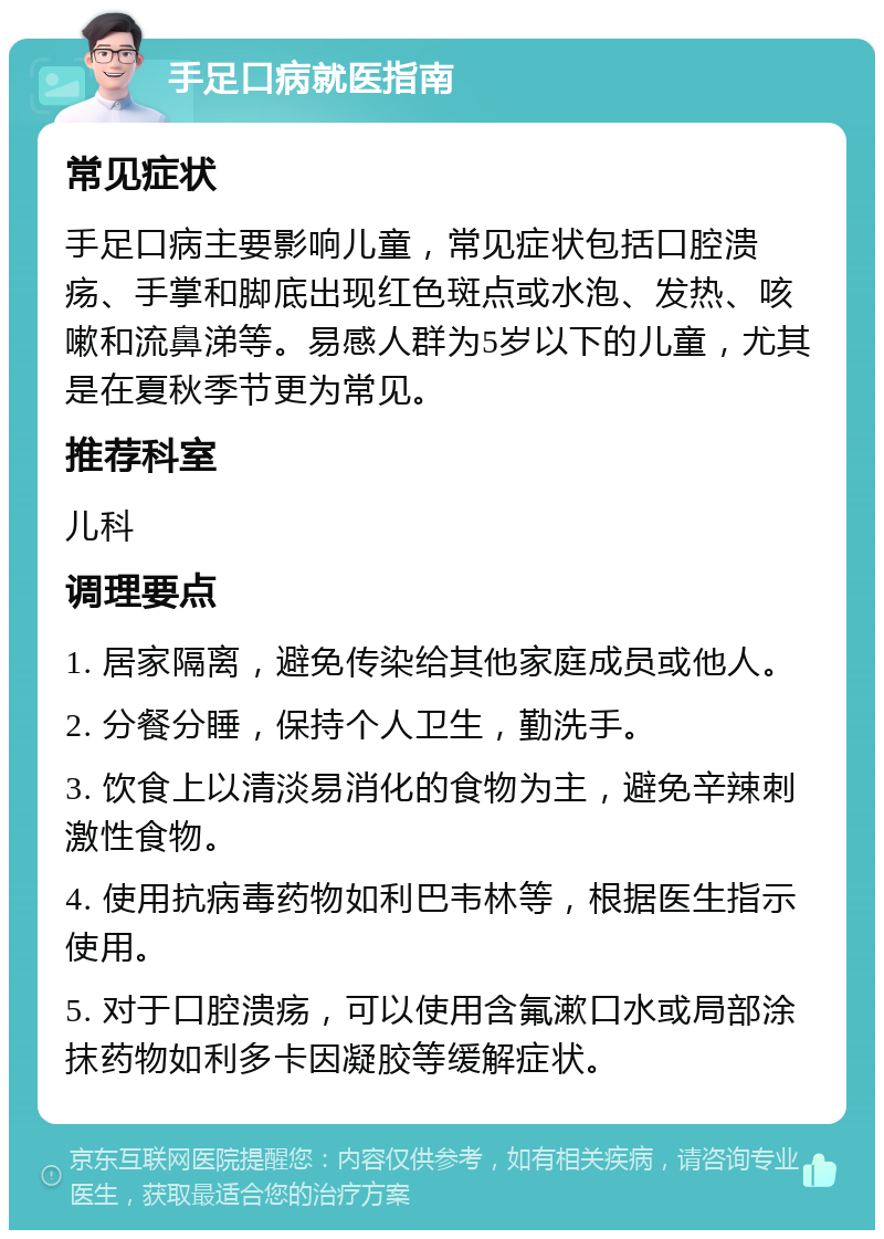 手足口病就医指南 常见症状 手足口病主要影响儿童，常见症状包括口腔溃疡、手掌和脚底出现红色斑点或水泡、发热、咳嗽和流鼻涕等。易感人群为5岁以下的儿童，尤其是在夏秋季节更为常见。 推荐科室 儿科 调理要点 1. 居家隔离，避免传染给其他家庭成员或他人。 2. 分餐分睡，保持个人卫生，勤洗手。 3. 饮食上以清淡易消化的食物为主，避免辛辣刺激性食物。 4. 使用抗病毒药物如利巴韦林等，根据医生指示使用。 5. 对于口腔溃疡，可以使用含氟漱口水或局部涂抹药物如利多卡因凝胶等缓解症状。