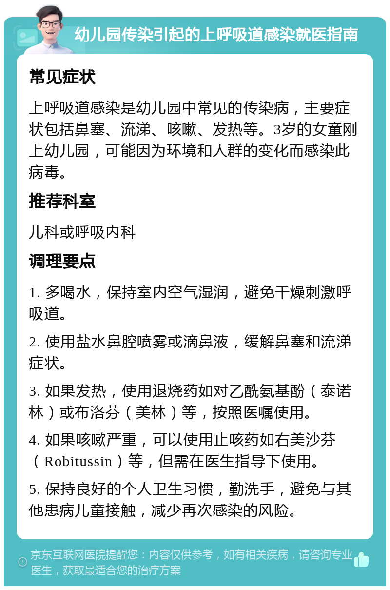 幼儿园传染引起的上呼吸道感染就医指南 常见症状 上呼吸道感染是幼儿园中常见的传染病，主要症状包括鼻塞、流涕、咳嗽、发热等。3岁的女童刚上幼儿园，可能因为环境和人群的变化而感染此病毒。 推荐科室 儿科或呼吸内科 调理要点 1. 多喝水，保持室内空气湿润，避免干燥刺激呼吸道。 2. 使用盐水鼻腔喷雾或滴鼻液，缓解鼻塞和流涕症状。 3. 如果发热，使用退烧药如对乙酰氨基酚（泰诺林）或布洛芬（美林）等，按照医嘱使用。 4. 如果咳嗽严重，可以使用止咳药如右美沙芬（Robitussin）等，但需在医生指导下使用。 5. 保持良好的个人卫生习惯，勤洗手，避免与其他患病儿童接触，减少再次感染的风险。