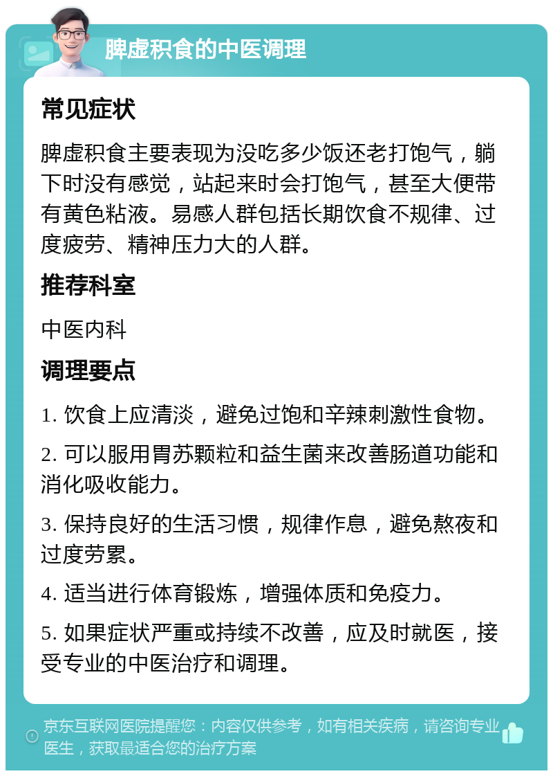 脾虚积食的中医调理 常见症状 脾虚积食主要表现为没吃多少饭还老打饱气，躺下时没有感觉，站起来时会打饱气，甚至大便带有黄色粘液。易感人群包括长期饮食不规律、过度疲劳、精神压力大的人群。 推荐科室 中医内科 调理要点 1. 饮食上应清淡，避免过饱和辛辣刺激性食物。 2. 可以服用胃苏颗粒和益生菌来改善肠道功能和消化吸收能力。 3. 保持良好的生活习惯，规律作息，避免熬夜和过度劳累。 4. 适当进行体育锻炼，增强体质和免疫力。 5. 如果症状严重或持续不改善，应及时就医，接受专业的中医治疗和调理。