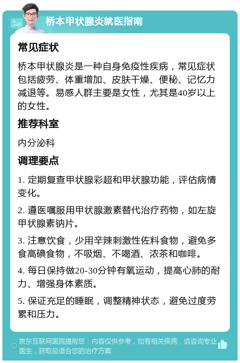 桥本甲状腺炎就医指南 常见症状 桥本甲状腺炎是一种自身免疫性疾病，常见症状包括疲劳、体重增加、皮肤干燥、便秘、记忆力减退等。易感人群主要是女性，尤其是40岁以上的女性。 推荐科室 内分泌科 调理要点 1. 定期复查甲状腺彩超和甲状腺功能，评估病情变化。 2. 遵医嘱服用甲状腺激素替代治疗药物，如左旋甲状腺素钠片。 3. 注意饮食，少用辛辣刺激性佐料食物，避免多食高碘食物，不吸烟、不喝酒、浓茶和咖啡。 4. 每日保持做20-30分钟有氧运动，提高心肺的耐力、增强身体素质。 5. 保证充足的睡眠，调整精神状态，避免过度劳累和压力。