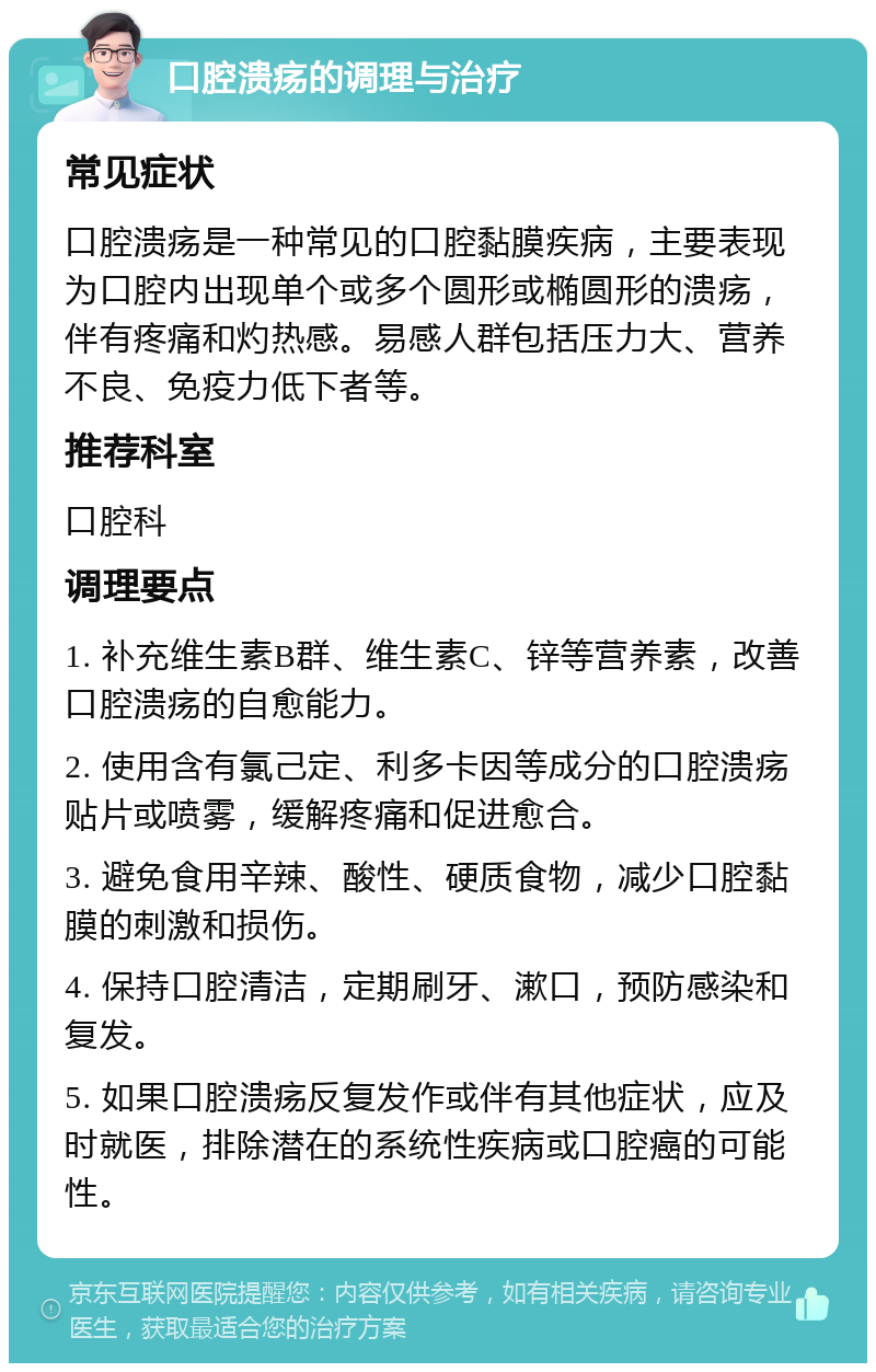 口腔溃疡的调理与治疗 常见症状 口腔溃疡是一种常见的口腔黏膜疾病，主要表现为口腔内出现单个或多个圆形或椭圆形的溃疡，伴有疼痛和灼热感。易感人群包括压力大、营养不良、免疫力低下者等。 推荐科室 口腔科 调理要点 1. 补充维生素B群、维生素C、锌等营养素，改善口腔溃疡的自愈能力。 2. 使用含有氯己定、利多卡因等成分的口腔溃疡贴片或喷雾，缓解疼痛和促进愈合。 3. 避免食用辛辣、酸性、硬质食物，减少口腔黏膜的刺激和损伤。 4. 保持口腔清洁，定期刷牙、漱口，预防感染和复发。 5. 如果口腔溃疡反复发作或伴有其他症状，应及时就医，排除潜在的系统性疾病或口腔癌的可能性。