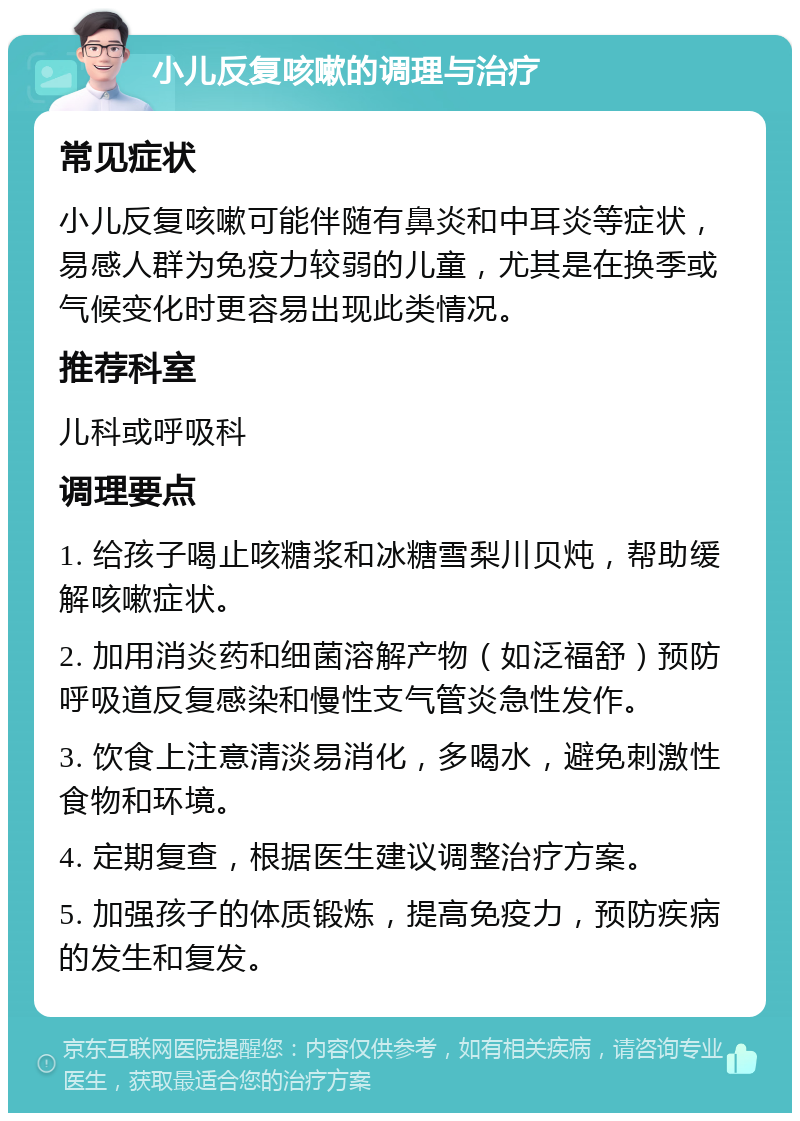 小儿反复咳嗽的调理与治疗 常见症状 小儿反复咳嗽可能伴随有鼻炎和中耳炎等症状，易感人群为免疫力较弱的儿童，尤其是在换季或气候变化时更容易出现此类情况。 推荐科室 儿科或呼吸科 调理要点 1. 给孩子喝止咳糖浆和冰糖雪梨川贝炖，帮助缓解咳嗽症状。 2. 加用消炎药和细菌溶解产物（如泛福舒）预防呼吸道反复感染和慢性支气管炎急性发作。 3. 饮食上注意清淡易消化，多喝水，避免刺激性食物和环境。 4. 定期复查，根据医生建议调整治疗方案。 5. 加强孩子的体质锻炼，提高免疫力，预防疾病的发生和复发。