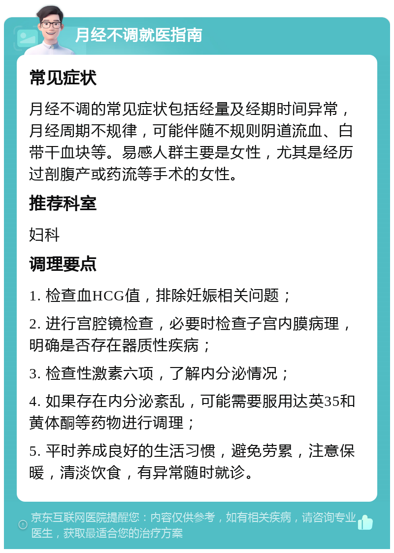 月经不调就医指南 常见症状 月经不调的常见症状包括经量及经期时间异常，月经周期不规律，可能伴随不规则阴道流血、白带干血块等。易感人群主要是女性，尤其是经历过剖腹产或药流等手术的女性。 推荐科室 妇科 调理要点 1. 检查血HCG值，排除妊娠相关问题； 2. 进行宫腔镜检查，必要时检查子宫内膜病理，明确是否存在器质性疾病； 3. 检查性激素六项，了解内分泌情况； 4. 如果存在内分泌紊乱，可能需要服用达英35和黄体酮等药物进行调理； 5. 平时养成良好的生活习惯，避免劳累，注意保暖，清淡饮食，有异常随时就诊。