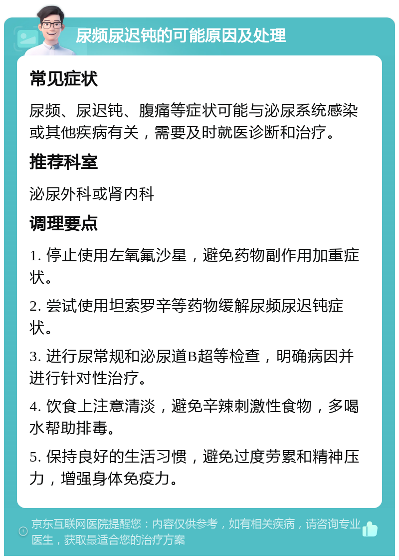 尿频尿迟钝的可能原因及处理 常见症状 尿频、尿迟钝、腹痛等症状可能与泌尿系统感染或其他疾病有关，需要及时就医诊断和治疗。 推荐科室 泌尿外科或肾内科 调理要点 1. 停止使用左氧氟沙星，避免药物副作用加重症状。 2. 尝试使用坦索罗辛等药物缓解尿频尿迟钝症状。 3. 进行尿常规和泌尿道B超等检查，明确病因并进行针对性治疗。 4. 饮食上注意清淡，避免辛辣刺激性食物，多喝水帮助排毒。 5. 保持良好的生活习惯，避免过度劳累和精神压力，增强身体免疫力。