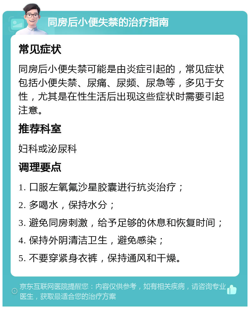 同房后小便失禁的治疗指南 常见症状 同房后小便失禁可能是由炎症引起的，常见症状包括小便失禁、尿痛、尿频、尿急等，多见于女性，尤其是在性生活后出现这些症状时需要引起注意。 推荐科室 妇科或泌尿科 调理要点 1. 口服左氧氟沙星胶囊进行抗炎治疗； 2. 多喝水，保持水分； 3. 避免同房刺激，给予足够的休息和恢复时间； 4. 保持外阴清洁卫生，避免感染； 5. 不要穿紧身衣裤，保持通风和干燥。