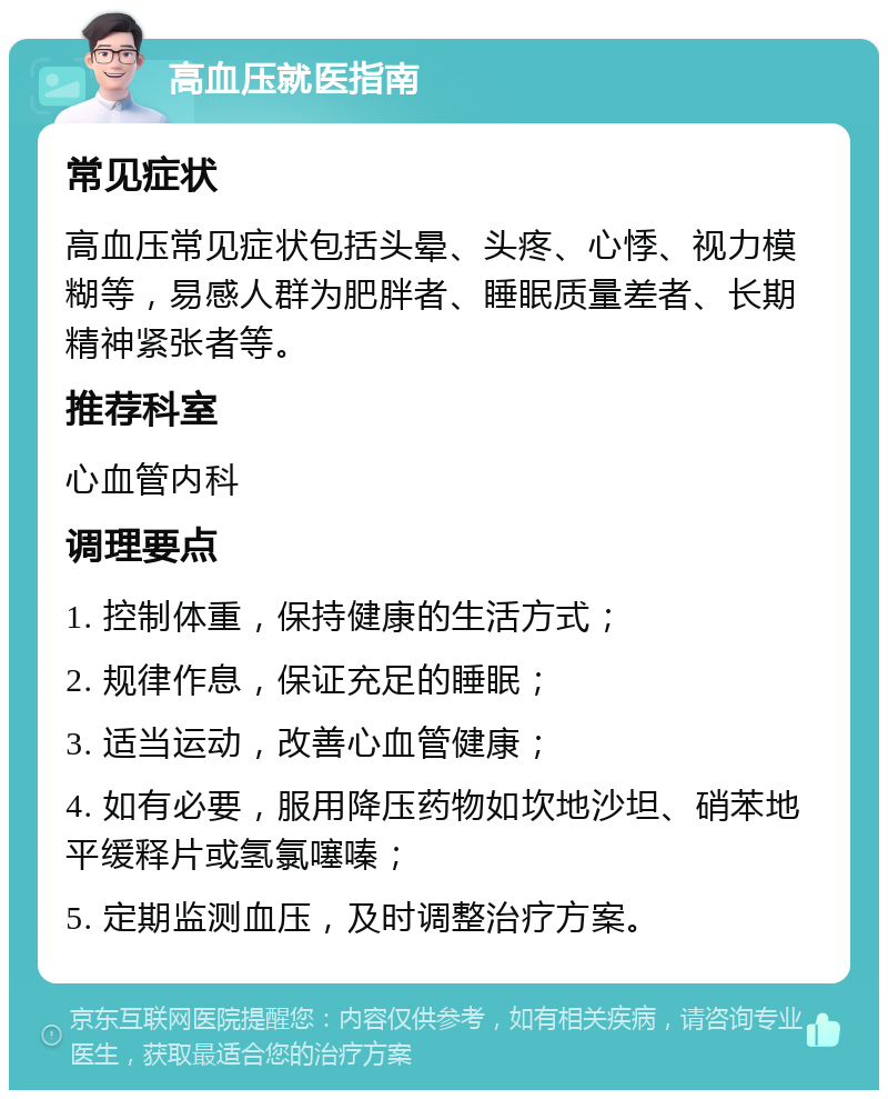 高血压就医指南 常见症状 高血压常见症状包括头晕、头疼、心悸、视力模糊等，易感人群为肥胖者、睡眠质量差者、长期精神紧张者等。 推荐科室 心血管内科 调理要点 1. 控制体重，保持健康的生活方式； 2. 规律作息，保证充足的睡眠； 3. 适当运动，改善心血管健康； 4. 如有必要，服用降压药物如坎地沙坦、硝苯地平缓释片或氢氯噻嗪； 5. 定期监测血压，及时调整治疗方案。