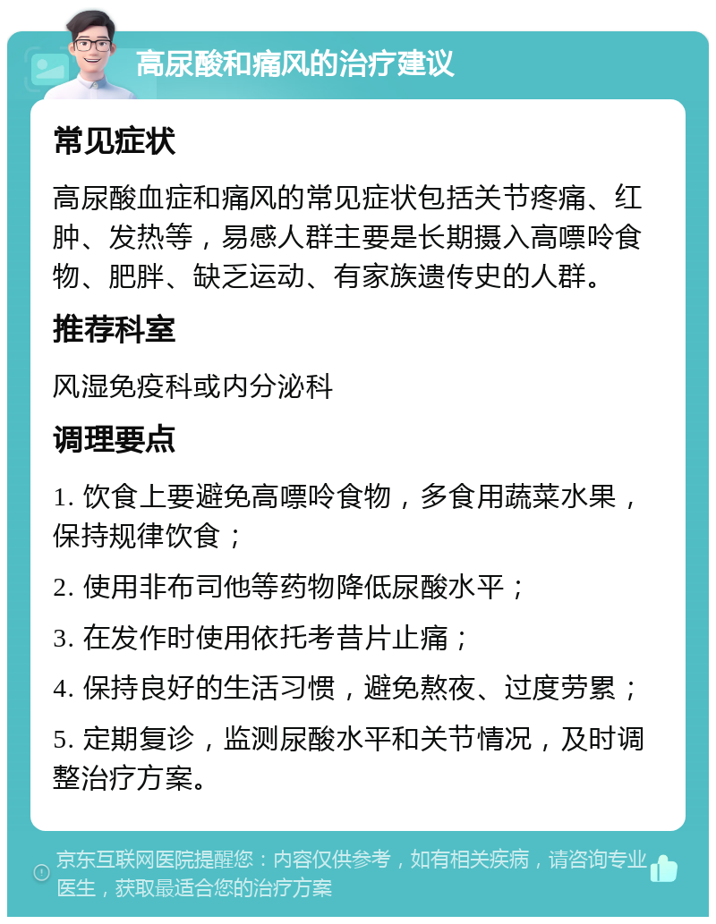 高尿酸和痛风的治疗建议 常见症状 高尿酸血症和痛风的常见症状包括关节疼痛、红肿、发热等，易感人群主要是长期摄入高嘌呤食物、肥胖、缺乏运动、有家族遗传史的人群。 推荐科室 风湿免疫科或内分泌科 调理要点 1. 饮食上要避免高嘌呤食物，多食用蔬菜水果，保持规律饮食； 2. 使用非布司他等药物降低尿酸水平； 3. 在发作时使用依托考昔片止痛； 4. 保持良好的生活习惯，避免熬夜、过度劳累； 5. 定期复诊，监测尿酸水平和关节情况，及时调整治疗方案。