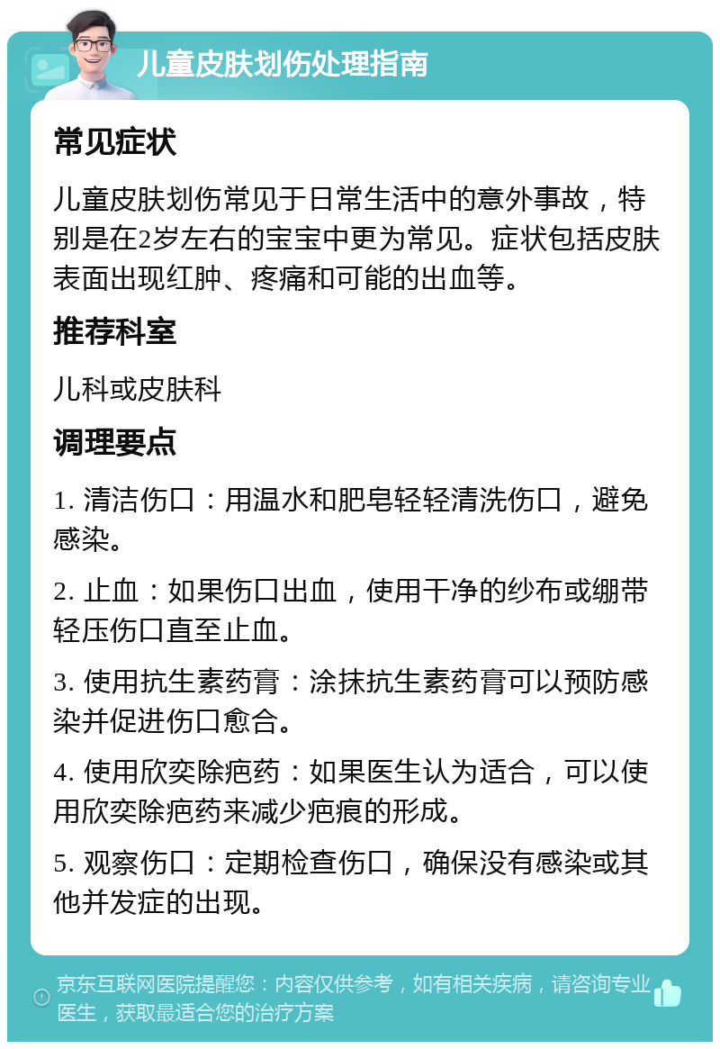 儿童皮肤划伤处理指南 常见症状 儿童皮肤划伤常见于日常生活中的意外事故，特别是在2岁左右的宝宝中更为常见。症状包括皮肤表面出现红肿、疼痛和可能的出血等。 推荐科室 儿科或皮肤科 调理要点 1. 清洁伤口：用温水和肥皂轻轻清洗伤口，避免感染。 2. 止血：如果伤口出血，使用干净的纱布或绷带轻压伤口直至止血。 3. 使用抗生素药膏：涂抹抗生素药膏可以预防感染并促进伤口愈合。 4. 使用欣奕除疤药：如果医生认为适合，可以使用欣奕除疤药来减少疤痕的形成。 5. 观察伤口：定期检查伤口，确保没有感染或其他并发症的出现。