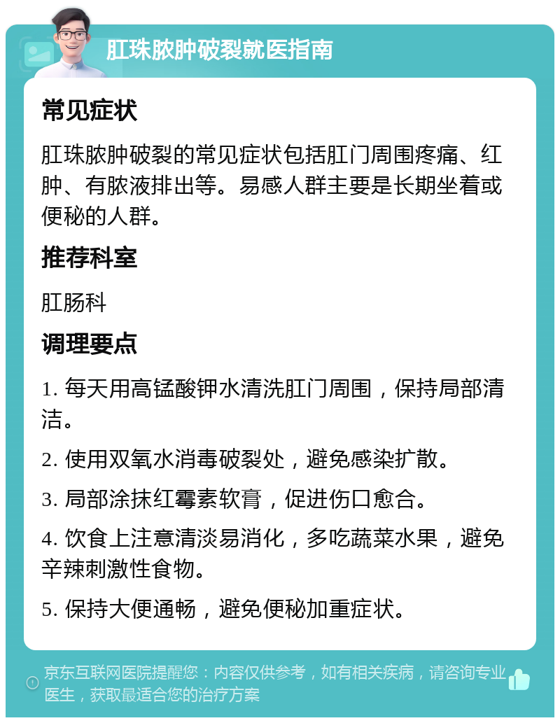 肛珠脓肿破裂就医指南 常见症状 肛珠脓肿破裂的常见症状包括肛门周围疼痛、红肿、有脓液排出等。易感人群主要是长期坐着或便秘的人群。 推荐科室 肛肠科 调理要点 1. 每天用高锰酸钾水清洗肛门周围，保持局部清洁。 2. 使用双氧水消毒破裂处，避免感染扩散。 3. 局部涂抹红霉素软膏，促进伤口愈合。 4. 饮食上注意清淡易消化，多吃蔬菜水果，避免辛辣刺激性食物。 5. 保持大便通畅，避免便秘加重症状。