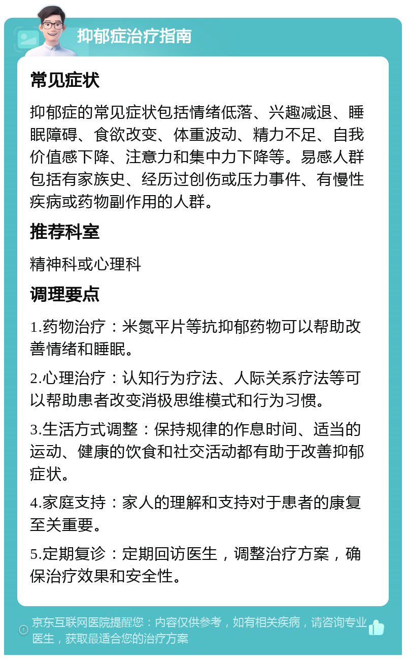 抑郁症治疗指南 常见症状 抑郁症的常见症状包括情绪低落、兴趣减退、睡眠障碍、食欲改变、体重波动、精力不足、自我价值感下降、注意力和集中力下降等。易感人群包括有家族史、经历过创伤或压力事件、有慢性疾病或药物副作用的人群。 推荐科室 精神科或心理科 调理要点 1.药物治疗：米氮平片等抗抑郁药物可以帮助改善情绪和睡眠。 2.心理治疗：认知行为疗法、人际关系疗法等可以帮助患者改变消极思维模式和行为习惯。 3.生活方式调整：保持规律的作息时间、适当的运动、健康的饮食和社交活动都有助于改善抑郁症状。 4.家庭支持：家人的理解和支持对于患者的康复至关重要。 5.定期复诊：定期回访医生，调整治疗方案，确保治疗效果和安全性。