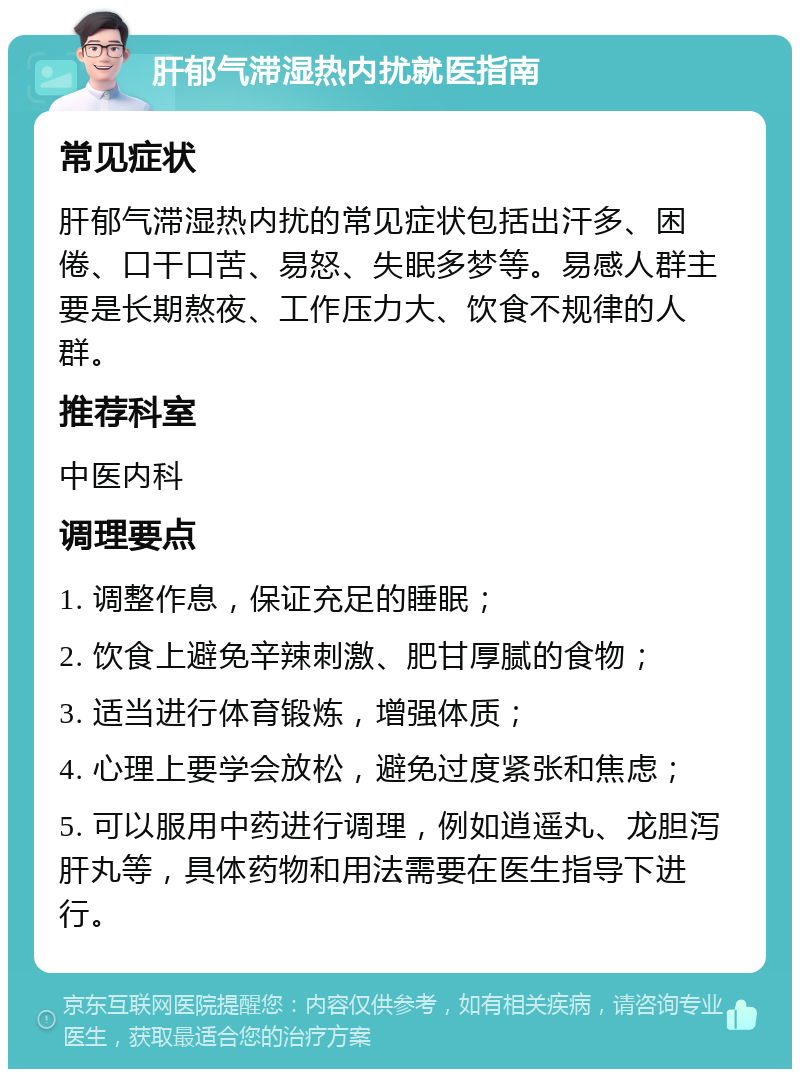 肝郁气滞湿热内扰就医指南 常见症状 肝郁气滞湿热内扰的常见症状包括出汗多、困倦、口干口苦、易怒、失眠多梦等。易感人群主要是长期熬夜、工作压力大、饮食不规律的人群。 推荐科室 中医内科 调理要点 1. 调整作息，保证充足的睡眠； 2. 饮食上避免辛辣刺激、肥甘厚腻的食物； 3. 适当进行体育锻炼，增强体质； 4. 心理上要学会放松，避免过度紧张和焦虑； 5. 可以服用中药进行调理，例如逍遥丸、龙胆泻肝丸等，具体药物和用法需要在医生指导下进行。